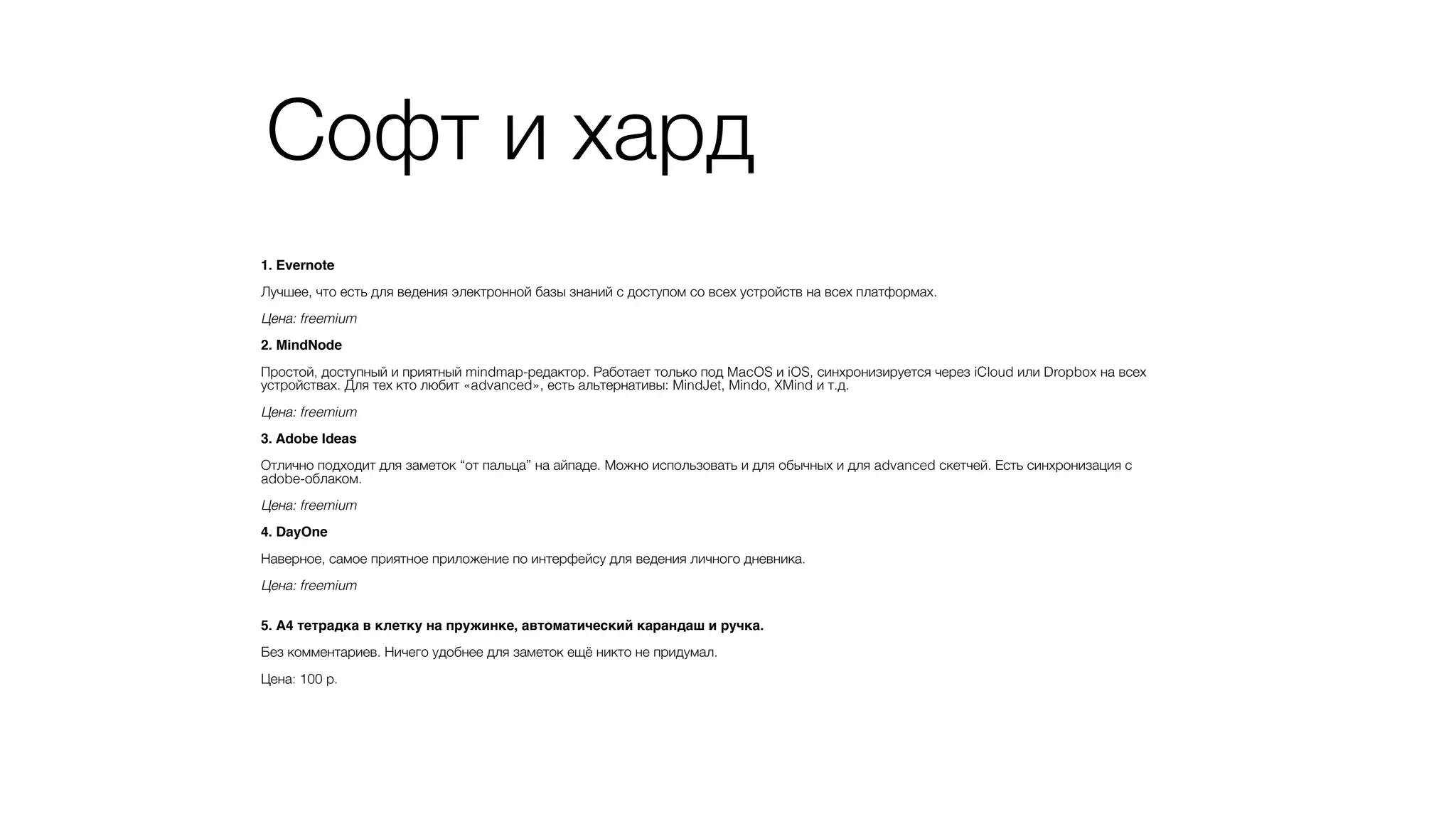 Софт и хард
1. Evernote?
!
Лучшее, что есть для ведения электронной базы знаний с доступом со всех устройств на всех платформах.
!
Цена: freemium
!
2. MindNode?
!
Простой, доступный и приятный mindmap-редактор. Работает только под MacOS и iOS, синхронизируется через iCloud или Dropbox на всех
устройствах. Для тех кто любит «advanced», есть альтернативы: MindJet, Mindo, XMind и т.д.
!
Цена: freemium
!
3. Adobe Ideas?
!
Отлично подходит для заметок “от пальца” на айпаде. Можно использовать и для обычных и для advanced скетчей. Есть синхронизация с
adobe-облаком.
!
Цена: freemium
!
4. DayOne?
!
Наверное, самое приятное приложение по интерфейсу для ведения личного дневника.
!
Цена: freemium
!
!
5. А4 тетрадка в клетку на пружинке, автоматический карандаш и ручка.?
!
Без комментариев. Ничего удобнее для заметок ещё никто не придумал.
!
Цена: 100 р.
 