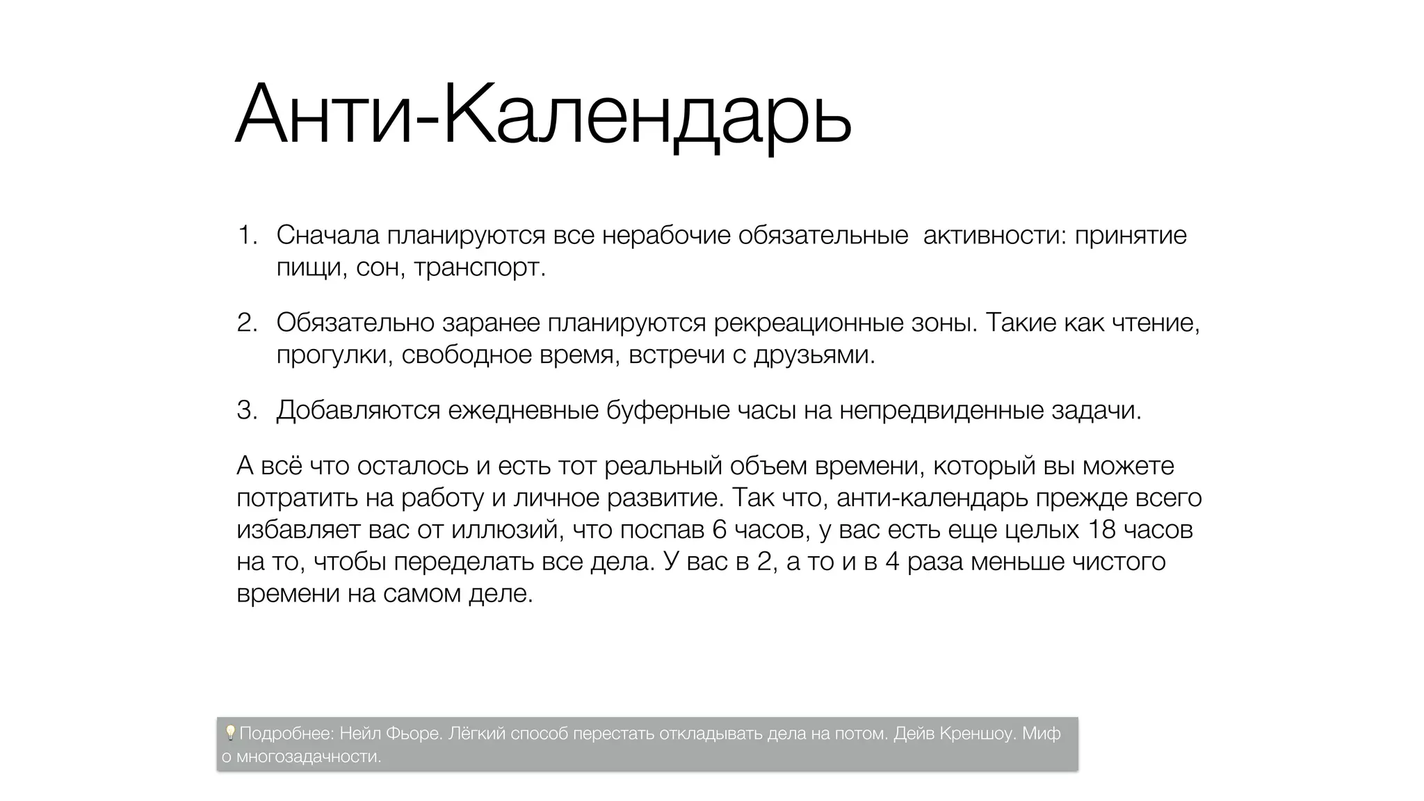 Анти-Календарь
1. Сначала планируются все нерабочие обязательные активности: принятие
пищи, сон, транспорт.
2. Обязательно заранее планируются рекреационные зоны. Такие как чтение,
прогулки, свободное время, встречи с друзьями.
3. Добавляются ежедневные буферные часы на непредвиденные задачи.
А всё что осталось и есть тот реальный объем времени, который вы можете
потратить на работу и личное развитие. Так что, анти-календарь прежде всего
избавляет вас от иллюзий, что поспав 6 часов, у вас есть еще целых 18 часов
на то, чтобы переделать все дела. У вас в 2, а то и в 4 раза меньше чистого
времени на самом деле.
💡Подробнее: Нейл Фьоре. Лёгкий способ перестать откладывать дела на потом. Дейв Креншоу. Миф
о многозадачности.
 