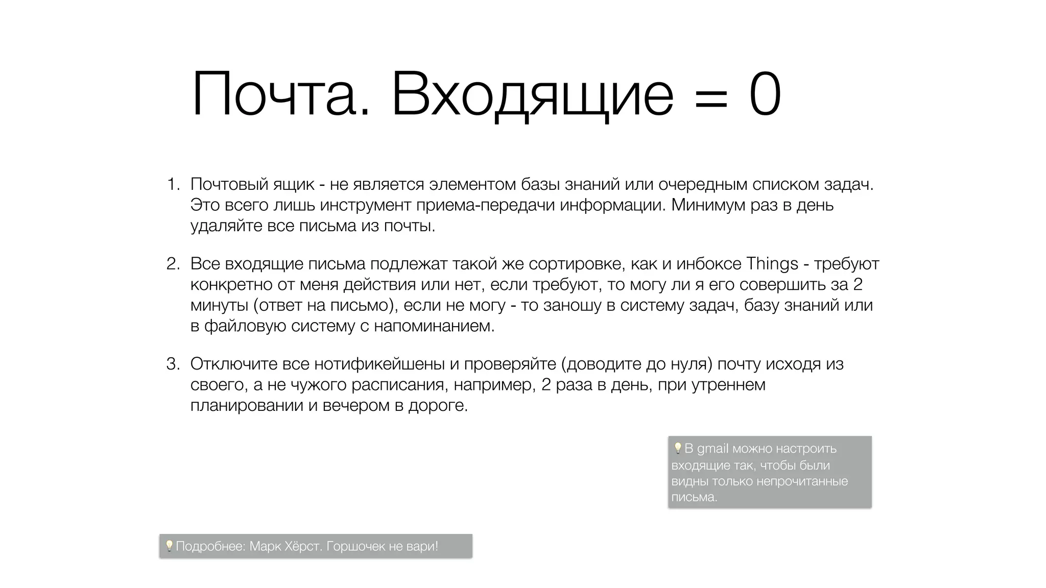 Почта. Входящие = 0
1. Почтовый ящик - не является элементом базы знаний или очередным списком задач.
Это всего лишь инструмент приема-передачи информации. Минимум раз в день
удаляйте все письма из почты.
2. Все входящие письма подлежат такой же сортировке, как и инбоксе Things - требуют
конкретно от меня действия или нет, если требуют, то могу ли я его совершить за 2
минуты (ответ на письмо), если не могу - то заношу в систему задач, базу знаний или
в файловую систему с напоминанием.
3. Отключите все нотификейшены и проверяйте (доводите до нуля) почту исходя из
своего, а не чужого расписания, например, 2 раза в день, при утреннем
планировании и вечером в дороге.
💡В gmail можно настроить
входящие так, чтобы были
видны только непрочитанные
письма.
💡Подробнее: Марк Хёрст. Горшочек не вари!
 