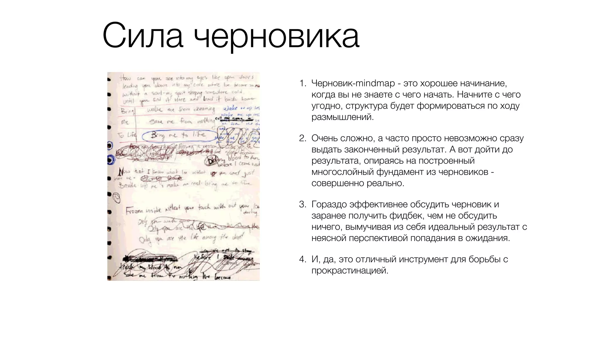 Сила черновика
1. Черновик-mindmap - это хорошее начинание,
когда вы не знаете с чего начать. Начните с чего
угодно, структура будет формироваться по ходу
размышлений.
2. Очень сложно, а часто просто невозможно сразу
выдать законченный результат. А вот дойти до
результата, опираясь на построенный
многослойный фундамент из черновиков -
совершенно реально.
3. Гораздо эффективнее обсудить черновик и
заранее получить фидбек, чем не обсудить
ничего, вымучивая из себя идеальный результат с
неясной перспективой попадания в ожидания.
4. И, да, это отличный инструмент для борьбы с
прокрастинацией.
 