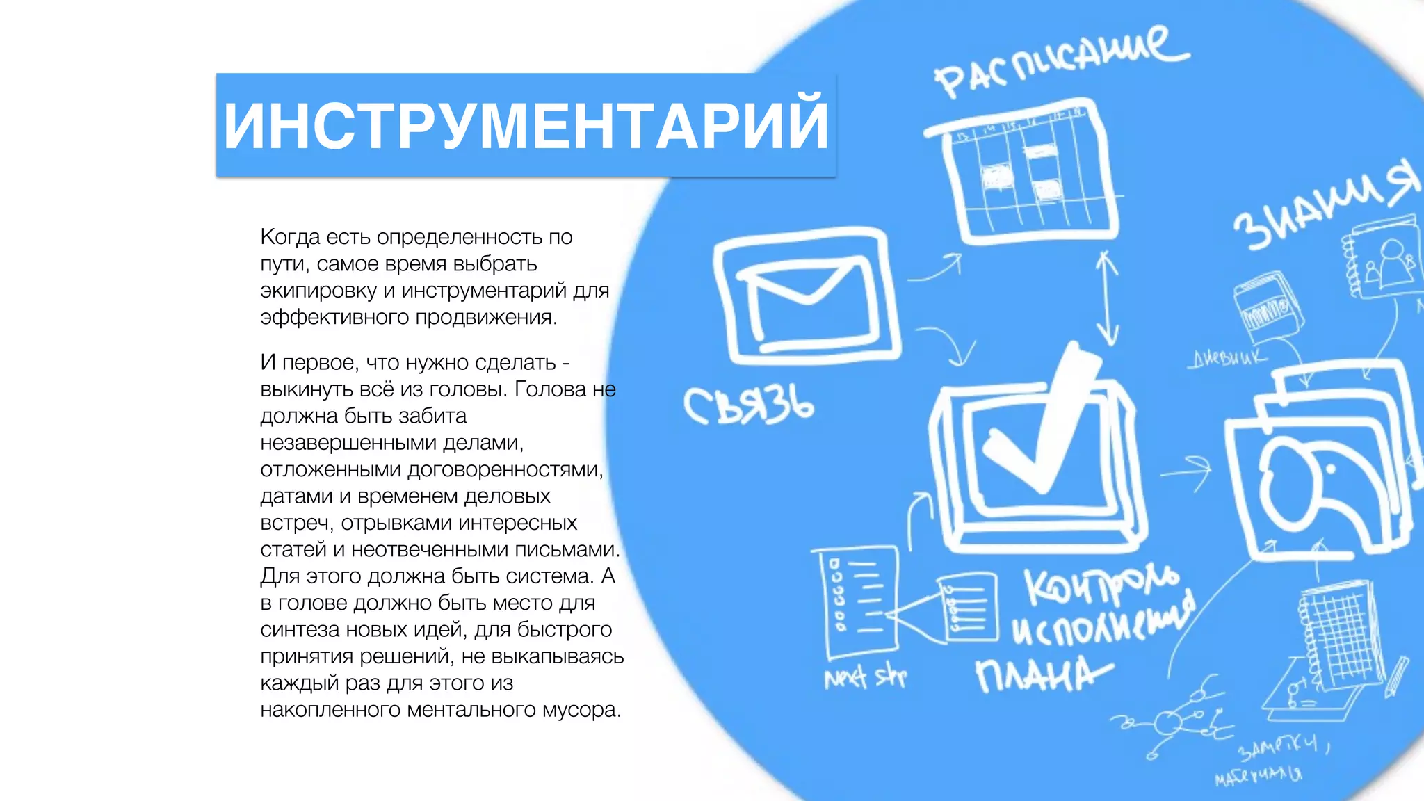 Когда есть определенность по
пути, самое время выбрать
экипировку и инструментарий для
эффективного продвижения.
И первое, что нужно сделать -
выкинуть всё из головы. Голова не
должна быть забита
незавершенными делами,
отложенными договоренностями,
датами и временем деловых
встреч, отрывками интересных
статей и неотвеченными письмами.
Для этого должна быть система. А
в голове должно быть место для
синтеза новых идей, для быстрого
принятия решений, не выкапываясь
каждый раз для этого из
накопленного ментального мусора.
ИНСТРУМЕНТАРИЙ
 
