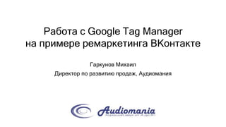 Работа с Google Tag Manager
на примере ремаркетинга ВКонтакте
Гаркунов Михаил
Директор по развитию продаж, Аудиомания
 
