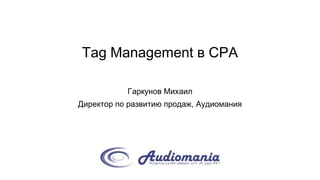 Tag Management в CPA
Гаркунов Михаил
Директор по развитию продаж, Аудиомания
 