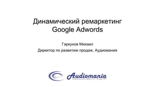 Динамический ремаркетинг
Google Adwords
Гаркунов Михаил
Директор по развитию продаж, Аудиомания
 