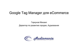 Google Tag Manager для eCommerce
Гаркунов Михаил
Директор по развитию продаж, Аудиомания
 