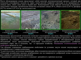 Применение предлагаемой технологии позволяет утилизировать как вновь образующиеся, так и ранее
накопленные отходы. а также получить из них ценные народно-хозяйственные продукты. В результате
обработки на станциях очистки образуется глубоко переработанный и обеззараженный осадок,
обладающий, после просушивания, свойствами комплексного органо-минерального удобрения,
имеющего спрос как в сельском, так в городском хозяйстве. Основными отличительными его
свойствами является то, что:
он обладает огромными сорбционными свойствами (в условиях засухи осадок аккумулирует из
атмосферы влагу с микроэлементами)
в нем отсутствует патогенная микрофлора, яйца гельминтов находятся в нежизнеспособном состоянии
благодаря воздействию высоких асорбционных сил на поверхности удобренной почвы подавляется
рост сорняков и размножение вредителей;
применение данного продукта в с/х повышает урожайность зерновых культур.
После обезвоживания осадок представляет собой сыпучий, негигроскопичный продукт, который при
попадании атмосферных осадков не теряет своей рыхлой торфяной структуры и не превращается в
липкую грязь, имеет запах реки и бурый цвет. Концентрация солей тяжелых металлов не превышает
допустимых значений, органические вещества составляют свыше 20 %, общего азота (2,54 %), фосфора
(4,2 %), калия (1,25 %) и др. питательные в-ва.
Иловые карты
с осадком влажностью
95-98%
Иловые карты
с осадком влажностью
80-85%
Иловый осадок сточных
вод влажностью
55-60%
Иловый осадок сточных
вод влажностью
40-50%
 