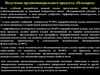 Получение органоминерального продукта «Плодород»
После глубокой переработки иловый осадок представляет собой глубоко
стабилизированный, не имеющий неприятного запаха обеззараженный субстрат и
может использоваться в виде жидких удобрений, торфообразных почвогрунтов, и
сухих органоминеральных смесей:
в виде жидких удобрений влажностью 97-98% переработанный осадок вывозиться
на поля машинами с устройствами поверхностного внесения осадка;
торфообразные почвогрунты влажностью 55-65% переработанный осадок, для этого
вида продукта, должен пройти стадию обезвоживания на серийно выпускаемом
оборудовании – фильтр-прессы или центрифуги. Переработанный осадок обладает
высокой влагоотдачей, что позволит исключить коагулянты и значительно сократить
количество, применяемых в классическом механическом обезвоживании
флокуллянтов, до 90%;
сухие смеси - после механического обезвоживания осадок должен пройти сушку или
грануляцию, где влажность снижается до 35-40% - эти продукты могут
использоваться для составления органоминеральных композиций, применимых
непосредственно для повышения определенных свойств почв.
Для получения органоминеральных композиций возможно добавление к осадку
минеральных компонентов – глауконита (природный калиевый песок) и других
микроэлементов при необходимости, которая определяется потребностью почвы для
выращивания определенных культур или рекультивации.
 