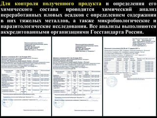 Для контроля полученного продукта и определения его
химического состава проводится химический анализ
переработанных иловых осадков с определением содержания
в них тяжелых металлов, а также микробиологические и
паразитологические исследования. Все анализы выполняются
аккредитованными организациями Госстандарта России.
 