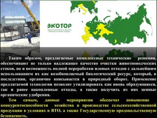 Таким образом, предлагаемые комплексные технические решения,
обеспечивают не только надлежащее качество очистки животноводческих
стоков, но и возможность полной переработки иловых отходов с дальнейшим
использованием их как возобновляемый биологический ресурс, который, в
последствии, органично вписывается в природный оборот. Применение
предлагаемой технологии позволит утилизировать как вновь образующиеся,
так и ранее накопленные отходы, а также получить из них ценные
органические удобрения.
Тем самым, данные мероприятия обеспечат повышение
конкурентоспособности хозяйства в производстве сельскохозяйственной
продукции в условиях в ВТО, а также Государственную продовольственную
безопасность.
 