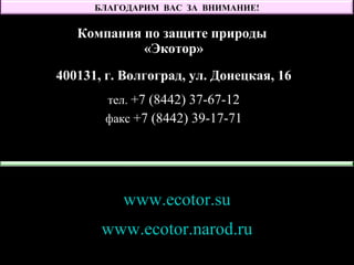 Компания по защите природы
«Экотор»
400131, г. Волгоград, ул. Донецкая, 16
тел. +7 (8442) 37-67-12
факс +7 (8442) 39-17-71
www.ecotor.su
www.ecotor.narod.ru
БЛАГОДАРИМ ВАС ЗА ВНИМАНИЕ!
 
