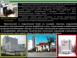 Приоритетным направлением деятельности Компании «Экотор» являются научные
разработки в области экологии, промышленной экологии, токсикологии.
Компания «Экотор» вобрало в себя опыт проектирования, пуска и наладки
очистных сооружений Головного Предприятия по охране окружающей среды
перерабатывающей промышленности Агропрома СССР и треста
«Росводоканалналадка», которые свыше 50 лет специализировались на решении
глобальных экологических проблем в СССР.
Компания «Экотор» тесно сотрудничает со многими промышленными
предприятиями научно-исследовательскими и проектными институтами, ежегодно
принимает участие в работе международных выставок.
Практической и теоретической базой по созданию очистных сооружений
являются многочисленные научные разработки и опыт, накопленный и обобщенный
специалистами Компании «Экотор» за последние десятилетия по строительству новых
и модернизации действующих водоочистных комплексов сооружений в различных
климатических зонах нашей страны, ближнего и дальнего зарубежья.
Президент компании
А.А.Степкин
 