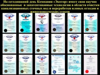 На сегодняшний день Компания «Экотор» имеет свои научно
обоснованные и запатентованные технологии в области очистки
канализационных сточных вод и переработки иловых отходов и
животноводческих стоков
 