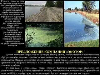 ПРЕДЛОЖЕНИЕ КОМПАНИИ «ЭКОТОР»
Данная разработка направлена на глубокую очистку стоков, минерализацию и обезвреживание
образующихся органических отходов от животноводческих комплексов, в том числе – свиноводства и
птицеводства. Процесс переработки обеспечивается в сооружениях закрытого типа с получением
органического удобрения, имеющего высокий спрос различных народно-хозяйственных отраслях и
сельского хозяйства.
Сточная вода и образующиеся осадки проходят ферментно-кавитационную обработку, что
обеспечивает полное удаление неприятных запахов, обеззараживание, минерализацию органической
части на 80-85%, приобретается рассыпчатая торфообразная структура, высокая влагоотдача.
Существующие методы
не отвечают современным
высоким требованиям к
очистке стоков и не
решают полностью
проблемы накопления
отходов животноводства.
В результате образуется
неблагоприятный
экологический и
бактериальный фон
вокруг зоны
складирования отходов.
Тем самым,
увеличивается риск
возникновения и
распространения
эпидемий, ведущих к
вынужденному
истреблению поголовья
животных.
 