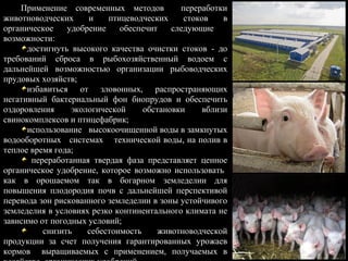 Применение современных методов переработки
животноводческих и птицеводческих стоков в
органическое удобрение обеспечит следующие
возможности:
достигнуть высокого качества очистки стоков - до
требований сброса в рыбохозяйственный водоем с
дальнейшей возможностью организации рыбоводческих
прудовых хозяйств;
избавиться от зловонных, распространяющих
негативный бактериальный фон биопрудов и обеспечить
оздоровления экологической обстановки вблизи
свинокомплексов и птицефабрик;
использование высокоочищенной воды в замкнутых
водооборотных системах технической воды, на полив в
теплое время года;
переработанная твердая фаза представляет ценное
органическое удобрение, которое возможно использовать
как в орошаемом так в богарном земледелии для
повышения плодородия почв с дальнейшей перспективой
перевода зон рискованного земледелии в зоны устойчивого
земледелия в условиях резко континентального климата не
зависимо от погодных условий;
снизить себестоимость животноводческой
продукции за счет получения гарантированных урожаев
кормов выращиваемых с применением, получаемых в
 