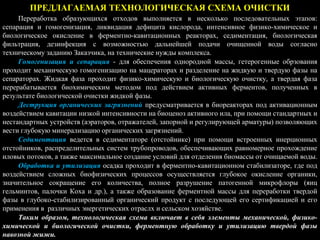 ПРЕДЛАГАЕМАЯ ТЕХНОЛОГИЧЕСКАЯ СХЕМА ОЧИСТКИ
Переработка образующихся отходов выполняется в несколько последовательных этапов:
сепарация и гомогенизация, ликвидация дефицита кислорода, интенсивное физико-химическое и
биологическое окисление в ферментно-кавитационных реакторах, седиментация, биологическая
фильтрация, дезинфекция с возможностью дальнейшей подачи очищенной воды согласно
техническому заданию Заказчика, на технические нужды комплекса.
Гомогенизация и сепарация - для обеспечения однородной массы, гетерогенные обрзования
проходит механическую гомогенизацию на мацераторах и разделение на жидкую и твердую фазы на
сепараторах. Жидкая фаза проходит физико-химическую и биологическую очистку, а твердая фаза
перерабатывается биохимическим методом под действием активных ферментов, полученных в
результате биологической очистки жидкой фазы.
Деструкция органических загрязнений предусматривается в биореакторах под активационным
воздействием кавитации низкой интенсивности на биоценоз активного ила, при помощи стандартных и
нестандартных устройств (аэраторов, отражателей, запорной и регулирующей арматуры) позволяющих
вести глубокую минерализацию органических загрязнений.
Седиментация ведется в седиментаторе (отстойнике) при помощи встроенных инерционных
отстойников, распределительных систем трубопроводов, обеспечивающих равномерное прохождение
иловых потоков, а также максимальное создание условий для отделения биомассы от очищаемой воды.
Обработка и утилизация осадка проходит в ферментно-кавитационном стабилизаторе, где под
воздействием сложных биофизических процессов осуществляется глубокое окисление органики,
значительное сокращение его количества, полное разрушение патогенной микрофлоры (яиц
гельминтов, палочки Коха и др.), а также образование ферментной массы для переработки твердой
фазы в глубоко-стабилизированный органический продукт с последующей его сертификацией и его
применения в различных энергетических отраслх и сельском хозяйстве.
Таким образом, технологическая схема включает в себя элементы механической, физико-
химической и биологической очистки, ферментную обработку и утилизацию твердой фазы
навозной жижи.
 