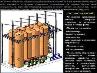 СОСТАВ СООРУЖЕНИЙ:
Сооружения механической
очистки (мацератор,
сепараторы по разделению
жидкой и твердой фазы);
Резервуар-усреднитель;
Биореакторы
(многоступенчатые);
Ферментно-
кавитационный стабилизатор
твердой фазы;
Седиментаторы;
Блок доочистки;
Комплектное оборудование
(технологические насосы,
аэраторы, устройства для
снижения числа кавитации,
запорная и регулирующая
арматура, расходомеры,
электрическая, контрольно-
измерительная арматура).
Все насосное оборудование, обеспечивающее работоспособность установки (на этапах перекачки жидкой и твердой
фазы), комплектуется нестандартным оборудованием, предназначенным для генерации кавитации низкой
интенсивности, чем достигается активационное воздействие на биоценоз активного ила сточных вод, с целью
повышения эффективности физико-химической и биологической очистки и сокращения объема сооружений
 