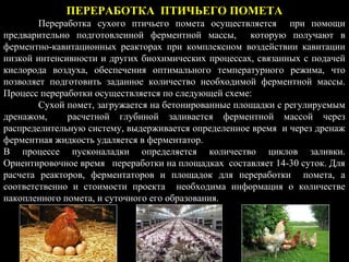 ПЕРЕРАБОТКА ПТИЧЬЕГО ПОМЕТА
Переработка сухого птичьего помета осуществляется при помощи
предварительно подготовленной ферментной массы, которую получают в
ферментно-кавитационных реакторах при комплексном воздействии кавитации
низкой интенсивности и других биохимических процессах, связанных с подачей
кислорода воздуха, обеспечения оптимального температурного режима, что
позволяет подготовить заданное количество необходимой ферментной массы.
Процесс переработки осуществляется по следующей схеме:
Сухой помет, загружается на бетонированные площадки с регулируемым
дренажом, расчетной глубиной заливается ферментной массой через
распределительную систему, выдерживается определенное время и через дренаж
ферментная жидкость удаляется в ферментатор.
В процессе пусконаладки определяется количество циклов заливки.
Ориентировочное время переработки на площадках составляет 14-30 суток. Для
расчета реакторов, ферментаторов и площадок для переработки помета, а
соответственно и стоимости проекта необходима информация о количестве
накопленного помета, и суточного его образования.
 