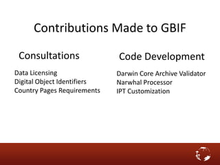 Contributions Made to GBIF
Darwin Core Archive Validator
Narwhal Processor
IPT Customization
Data Licensing
Digital Object Identifiers
Country Pages Requirements
Code DevelopmentConsultations
 
