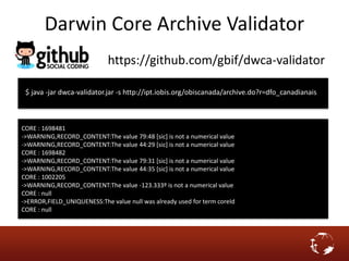 https://github.com/gbif/dwca-validator
$ java -jar dwca-validator.jar -s http://ipt.iobis.org/obiscanada/archive.do?r=dfo_canadianais
CORE : 1698481
->WARNING,RECORD_CONTENT:The value 79:48 [sic] is not a numerical value
->WARNING,RECORD_CONTENT:The value 44:29 [sic] is not a numerical value
CORE : 1698482
->WARNING,RECORD_CONTENT:The value 79:31 [sic] is not a numerical value
->WARNING,RECORD_CONTENT:The value 44:35 [sic] is not a numerical value
CORE : 1002205
->WARNING,RECORD_CONTENT:The value -123.333º is not a numerical value
CORE : null
->ERROR,FIELD_UNIQUENESS:The value null was already used for term coreId
CORE : null
Darwin Core Archive Validator
 