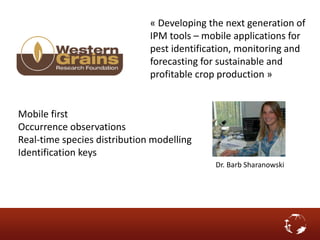 « Developing the next generation of
IPM tools – mobile applications for
pest identification, monitoring and
forecasting for sustainable and
profitable crop production »
Dr. Barb Sharanowski
Mobile first
Occurrence observations
Real-time species distribution modelling
Identification keys
 