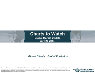Charts to Watch
Global Market Update
July 26 2014
Global Clients…Global Portfolios
disclosure: The opinions expressed in this Weekly Chart Book report are those of the author. The materials and commentary are strictly informational and should be used for
research use only. This bulletin is not intended to provide investing or other advice or guidance with respect to the matters addressed in the bulletin. All relevant facts,
including individual circumstances, need to be considered by the reader to arrive at investment conclusions that comply with matters addressed in this bulletin. Charts and
information used in this report are sourced from Bloomberg.
 