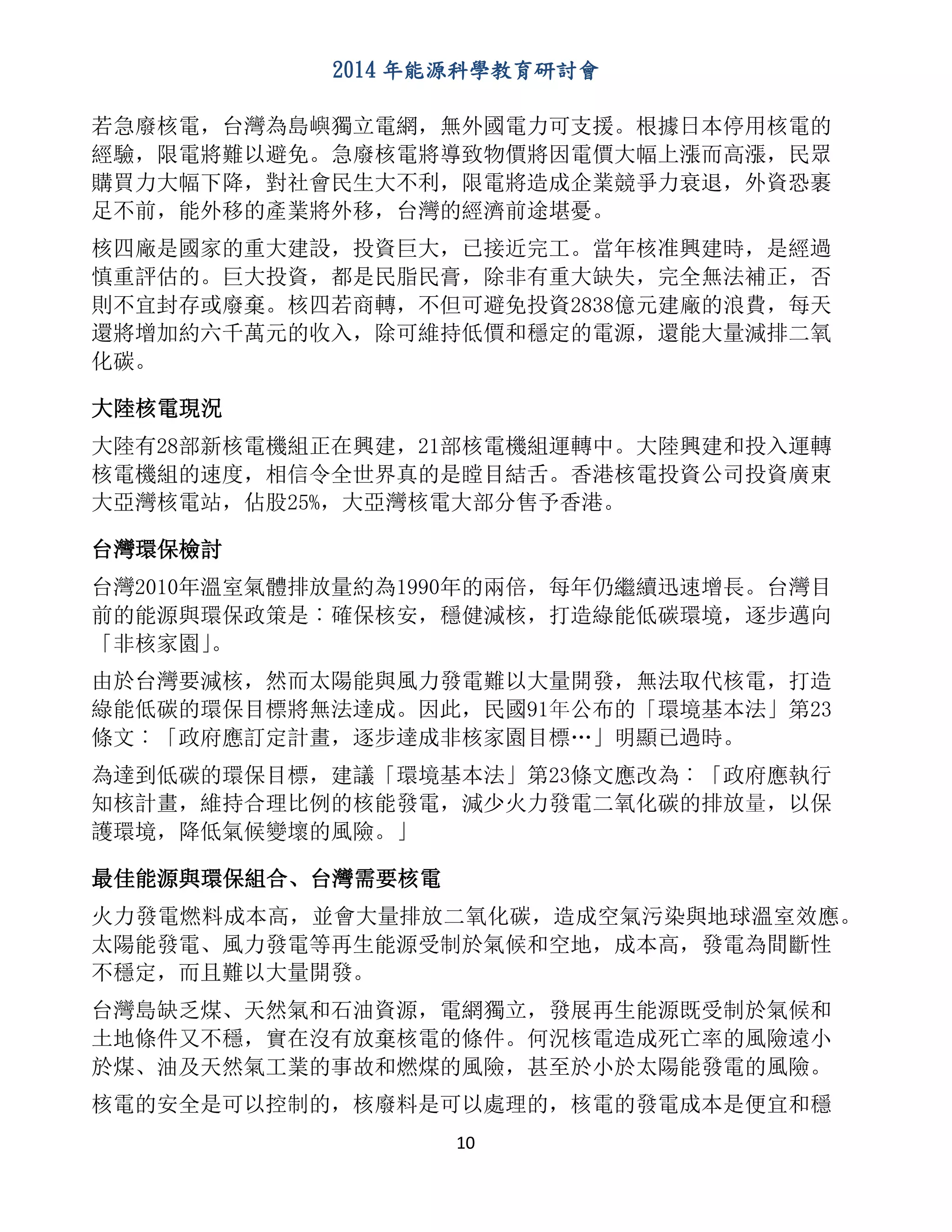 2014 年能源科學教育研討會
10
若急廢核電，台灣為島嶼獨立電網，無外國電力可支援。根據日本停用核電的
經驗，限電將難以避免。急廢核電將導致物價將因電價大幅上漲而高漲，民眾
購買力大幅下降，對社會民生大不利，限電將造成企業競爭力衰退，外資恐裹
足不前，能外移的產業將外移，台灣的經濟前途堪憂。
核四廠是國家的重大建設，投資巨大，已接近完工。當年核准興建時，是經過
慎重評估的。巨大投資，都是民脂民膏，除非有重大缺失，完全無法補正，否
則不宜封存或廢棄。核四若商轉，不但可避免投資2838億元建廠的浪費，每天
還將增加約六千萬元的收入，除可維持低價和穩定的電源，還能大量減排二氧
化碳。
大陸核電現況
大陸有28部新核電機組正在興建，21部核電機組運轉中。大陸興建和投入運轉
核電機組的速度，相信令全世界真的是瞠目結舌。香港核電投資公司投資廣東
大亞灣核電站，佔股25%，大亞灣核電大部分售予香港。
台灣環保檢討
台灣2010年溫室氣體排放量約為1990年的兩倍，每年仍繼續迅速增長。台灣目
前的能源與環保政策是︰確保核安，穩健減核，打造綠能低碳環境，逐步邁向
「非核家園」。
由於台灣要減核，然而太陽能與風力發電難以大量開發，無法取代核電，打造
綠能低碳的環保目標將無法達成。因此，民國91年公布的「環境基本法」第23
條文︰「政府應訂定計畫，逐步達成非核家園目標…」明顯已過時。
為達到低碳的環保目標，建議「環境基本法」第23條文應改為︰「政府應執行
知核計畫，維持合理比例的核能發電，減少火力發電二氧化碳的排放量，以保
護環境，降低氣候變壞的風險。」
最佳能源與環保組合、台灣需要核電
火力發電燃料成本高，並會大量排放二氧化碳，造成空氣污染與地球溫室效應。
太陽能發電、風力發電等再生能源受制於氣候和空地，成本高，發電為間斷性
不穩定，而且難以大量開發。
台灣島缺乏煤、天然氣和石油資源，電網獨立，發展再生能源既受制於氣候和
土地條件又不穩，實在沒有放棄核電的條件。何況核電造成死亡率的風險遠小
於煤、油及天然氣工業的事故和燃煤的風險，甚至於小於太陽能發電的風險。
核電的安全是可以控制的，核廢料是可以處理的，核電的發電成本是便宜和穩
 