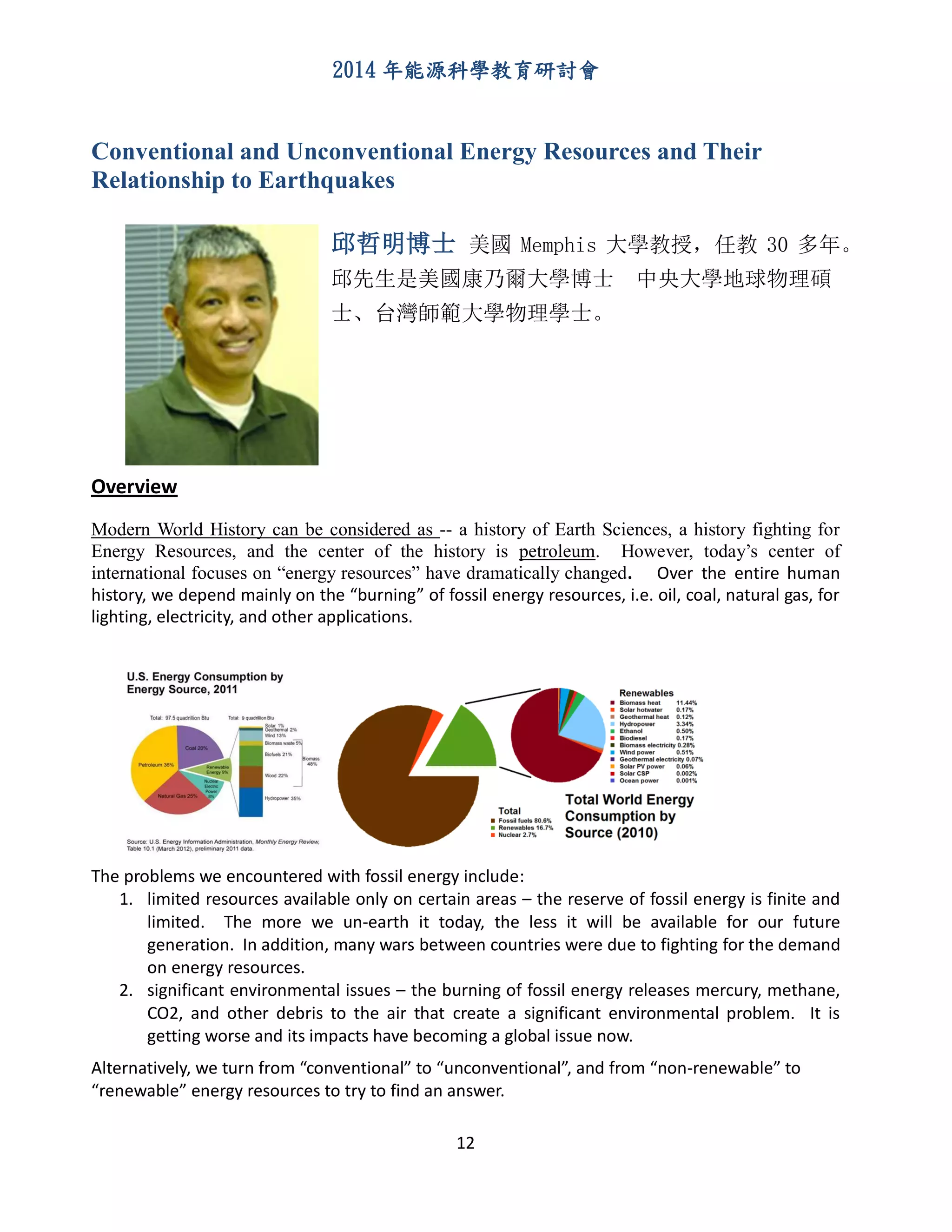 2014 年能源科學教育研討會
12
Conventional and Unconventional Energy Resources and Their
Relationship to Earthquakes
邱哲明博士 美國 Memphis 大學教授，任教 30 多年。
邱先生是美國康乃爾大學博士 中央大學地球物理碩
士、台灣師範大學物理學士。
Overview
Modern World History can be considered as -- a history of Earth Sciences, a history fighting for
Energy Resources, and the center of the history is petroleum. However, today’s center of
international focuses on “energy resources” have dramatically changed. Over the entire human
history, we depend mainly on the “burning” of fossil energy resources, i.e. oil, coal, natural gas, for
lighting, electricity, and other applications.
The problems we encountered with fossil energy include:
1. limited resources available only on certain areas – the reserve of fossil energy is finite and
limited. The more we un-earth it today, the less it will be available for our future
generation. In addition, many wars between countries were due to fighting for the demand
on energy resources.
2. significant environmental issues – the burning of fossil energy releases mercury, methane,
CO2, and other debris to the air that create a significant environmental problem. It is
getting worse and its impacts have becoming a global issue now.
Alternatively, we turn from “conventional” to “unconventional”, and from “non-renewable” to
“renewable” energy resources to try to find an answer.
 