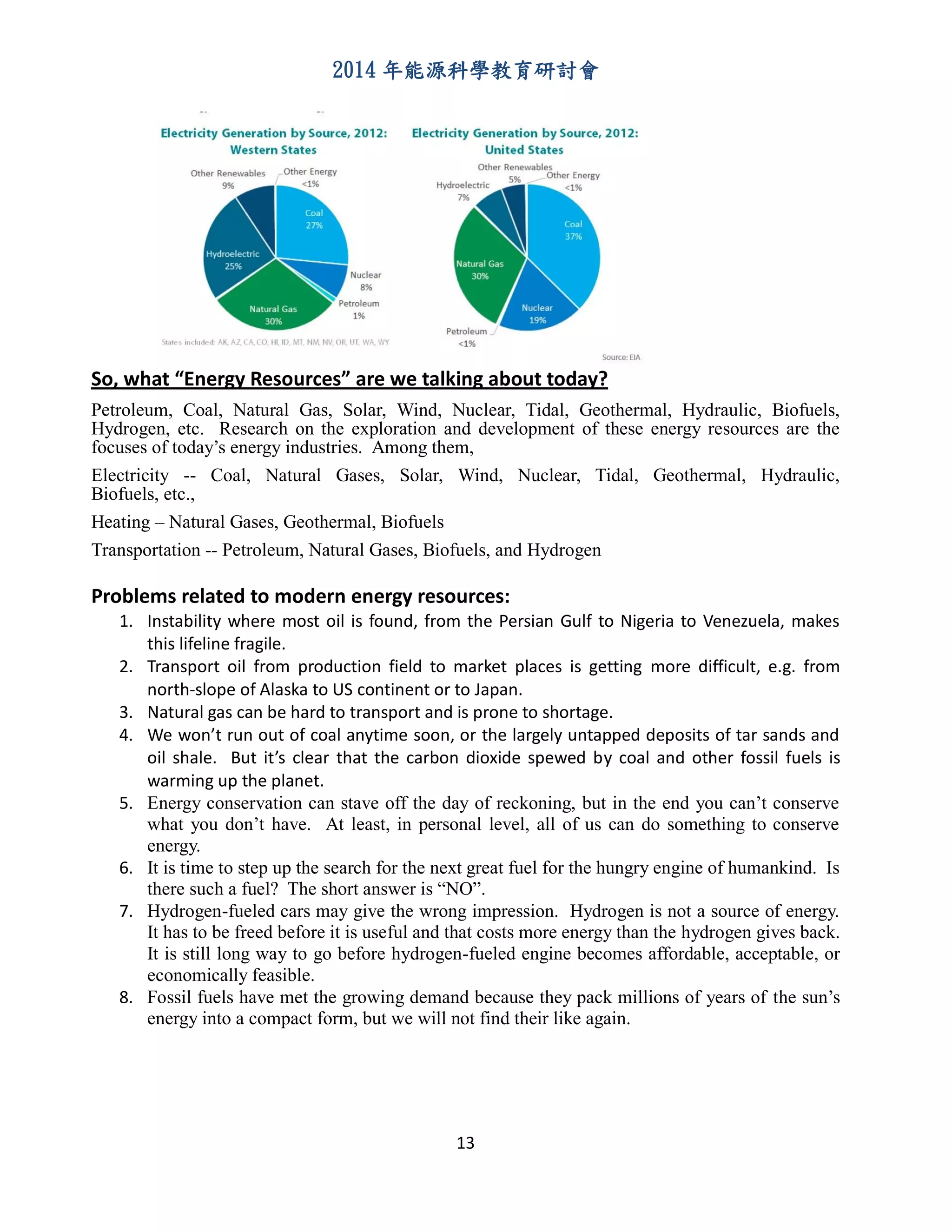 2014 年能源科學教育研討會
13
So, what “Energy Resources” are we talking about today?
Petroleum, Coal, Natural Gas, Solar, Wind, Nuclear, Tidal, Geothermal, Hydraulic, Biofuels,
Hydrogen, etc. Research on the exploration and development of these energy resources are the
focuses of today’s energy industries. Among them,
Electricity -- Coal, Natural Gases, Solar, Wind, Nuclear, Tidal, Geothermal, Hydraulic,
Biofuels, etc.,
Heating – Natural Gases, Geothermal, Biofuels
Transportation -- Petroleum, Natural Gases, Biofuels, and Hydrogen
Problems related to modern energy resources:
1. Instability where most oil is found, from the Persian Gulf to Nigeria to Venezuela, makes
this lifeline fragile.
2. Transport oil from production field to market places is getting more difficult, e.g. from
north-slope of Alaska to US continent or to Japan.
3. Natural gas can be hard to transport and is prone to shortage.
4. We won’t run out of coal anytime soon, or the largely untapped deposits of tar sands and
oil shale. But it’s clear that the carbon dioxide spewed by coal and other fossil fuels is
warming up the planet.
5. Energy conservation can stave off the day of reckoning, but in the end you can’t conserve
what you don’t have. At least, in personal level, all of us can do something to conserve
energy.
6. It is time to step up the search for the next great fuel for the hungry engine of humankind. Is
there such a fuel? The short answer is “NO”.
7. Hydrogen-fueled cars may give the wrong impression. Hydrogen is not a source of energy.
It has to be freed before it is useful and that costs more energy than the hydrogen gives back.
It is still long way to go before hydrogen-fueled engine becomes affordable, acceptable, or
economically feasible.
8. Fossil fuels have met the growing demand because they pack millions of years of the sun’s
energy into a compact form, but we will not find their like again.
 