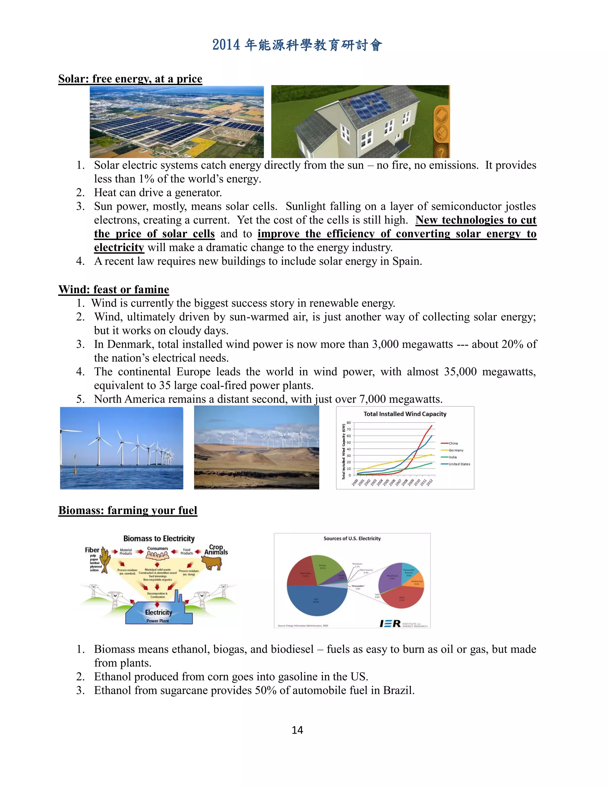 2014 年能源科學教育研討會
14
Solar: free energy, at a price
1. Solar electric systems catch energy directly from the sun – no fire, no emissions. It provides
less than 1% of the world’s energy.
2. Heat can drive a generator.
3. Sun power, mostly, means solar cells. Sunlight falling on a layer of semiconductor jostles
electrons, creating a current. Yet the cost of the cells is still high. New technologies to cut
the price of solar cells and to improve the efficiency of converting solar energy to
electricity will make a dramatic change to the energy industry.
4. A recent law requires new buildings to include solar energy in Spain.
Wind: feast or famine
1. Wind is currently the biggest success story in renewable energy.
2. Wind, ultimately driven by sun-warmed air, is just another way of collecting solar energy;
but it works on cloudy days.
3. In Denmark, total installed wind power is now more than 3,000 megawatts --- about 20% of
the nation’s electrical needs.
4. The continental Europe leads the world in wind power, with almost 35,000 megawatts,
equivalent to 35 large coal-fired power plants.
5. North America remains a distant second, with just over 7,000 megawatts.
Biomass: farming your fuel
1. Biomass means ethanol, biogas, and biodiesel – fuels as easy to burn as oil or gas, but made
from plants.
2. Ethanol produced from corn goes into gasoline in the US.
3. Ethanol from sugarcane provides 50% of automobile fuel in Brazil.
 