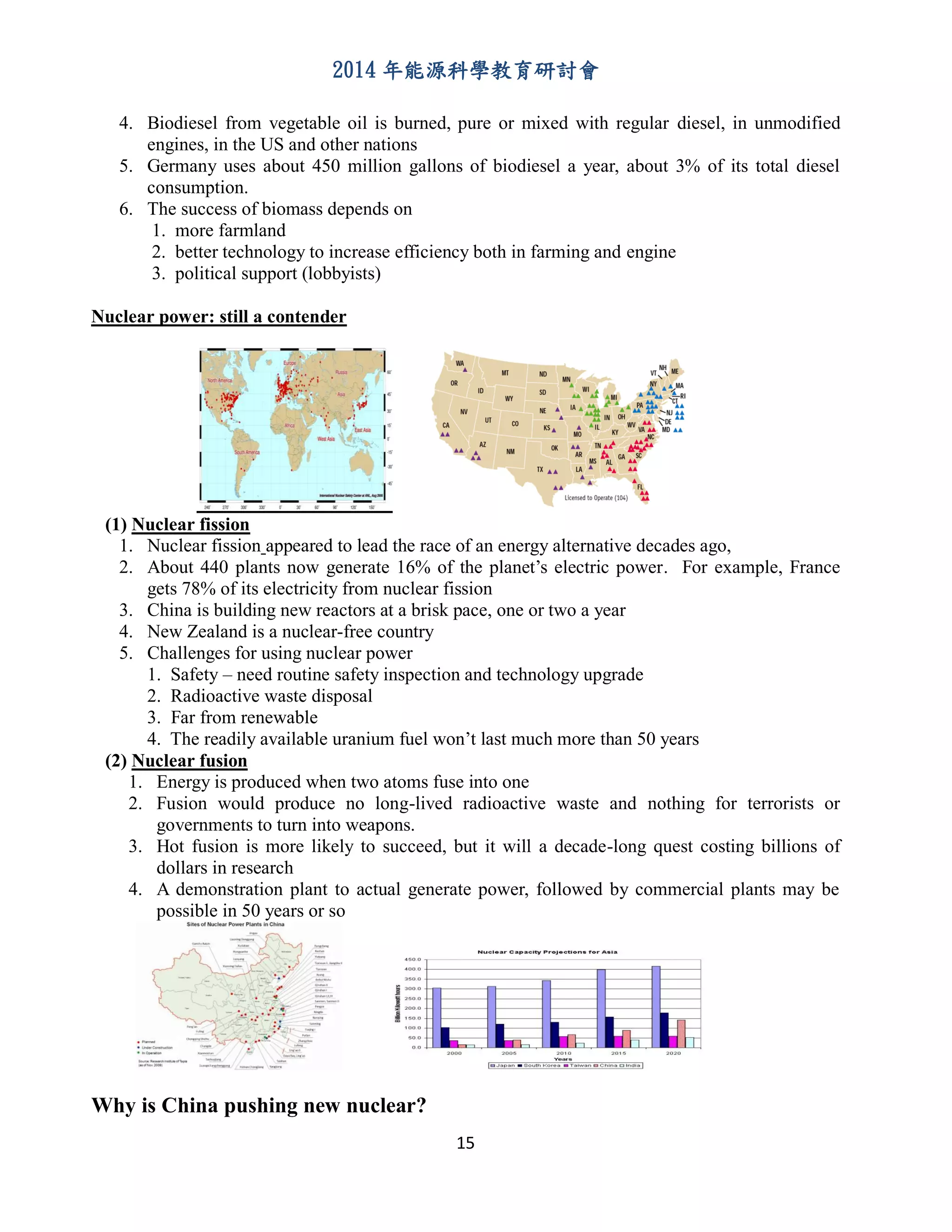 2014 年能源科學教育研討會
15
4. Biodiesel from vegetable oil is burned, pure or mixed with regular diesel, in unmodified
engines, in the US and other nations
5. Germany uses about 450 million gallons of biodiesel a year, about 3% of its total diesel
consumption.
6. The success of biomass depends on
1. more farmland
2. better technology to increase efficiency both in farming and engine
3. political support (lobbyists)
Nuclear power: still a contender
(1) Nuclear fission
1. Nuclear fission appeared to lead the race of an energy alternative decades ago,
2. About 440 plants now generate 16% of the planet’s electric power. For example, France
gets 78% of its electricity from nuclear fission
3. China is building new reactors at a brisk pace, one or two a year
4. New Zealand is a nuclear-free country
5. Challenges for using nuclear power
1. Safety – need routine safety inspection and technology upgrade
2. Radioactive waste disposal
3. Far from renewable
4. The readily available uranium fuel won’t last much more than 50 years
(2) Nuclear fusion
1. Energy is produced when two atoms fuse into one
2. Fusion would produce no long-lived radioactive waste and nothing for terrorists or
governments to turn into weapons.
3. Hot fusion is more likely to succeed, but it will a decade-long quest costing billions of
dollars in research
4. A demonstration plant to actual generate power, followed by commercial plants may be
possible in 50 years or so
Why is China pushing new nuclear?
 