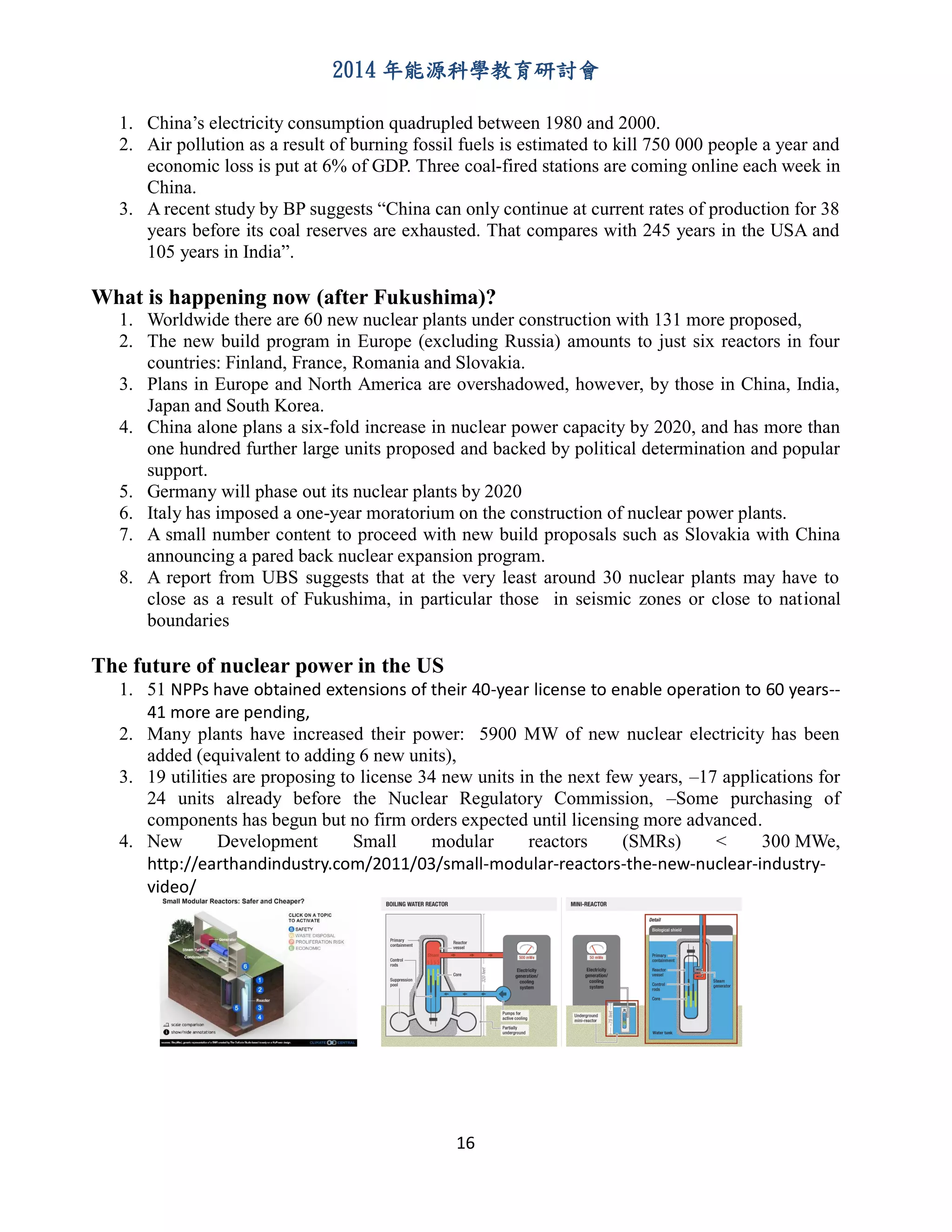 2014 年能源科學教育研討會
16
1. China’s electricity consumption quadrupled between 1980 and 2000.
2. Air pollution as a result of burning fossil fuels is estimated to kill 750 000 people a year and
economic loss is put at 6% of GDP. Three coal-fired stations are coming online each week in
China.
3. A recent study by BP suggests “China can only continue at current rates of production for 38
years before its coal reserves are exhausted. That compares with 245 years in the USA and
105 years in India”.
What is happening now (after Fukushima)?
1. Worldwide there are 60 new nuclear plants under construction with 131 more proposed,
2. The new build program in Europe (excluding Russia) amounts to just six reactors in four
countries: Finland, France, Romania and Slovakia.
3. Plans in Europe and North America are overshadowed, however, by those in China, India,
Japan and South Korea.
4. China alone plans a six-fold increase in nuclear power capacity by 2020, and has more than
one hundred further large units proposed and backed by political determination and popular
support.
5. Germany will phase out its nuclear plants by 2020
6. Italy has imposed a one-year moratorium on the construction of nuclear power plants.
7. A small number content to proceed with new build proposals such as Slovakia with China
announcing a pared back nuclear expansion program.
8. A report from UBS suggests that at the very least around 30 nuclear plants may have to
close as a result of Fukushima, in particular those in seismic zones or close to national
boundaries
The future of nuclear power in the US
1. 51 NPPs have obtained extensions of their 40-year license to enable operation to 60 years--
41 more are pending,
2. Many plants have increased their power: 5900 MW of new nuclear electricity has been
added (equivalent to adding 6 new units),
3. 19 utilities are proposing to license 34 new units in the next few years, –17 applications for
24 units already before the Nuclear Regulatory Commission, –Some purchasing of
components has begun but no firm orders expected until licensing more advanced.
4. New Development Small modular reactors (SMRs) < 300 MWe,
http://earthandindustry.com/2011/03/small-modular-reactors-the-new-nuclear-industry-
video/
 