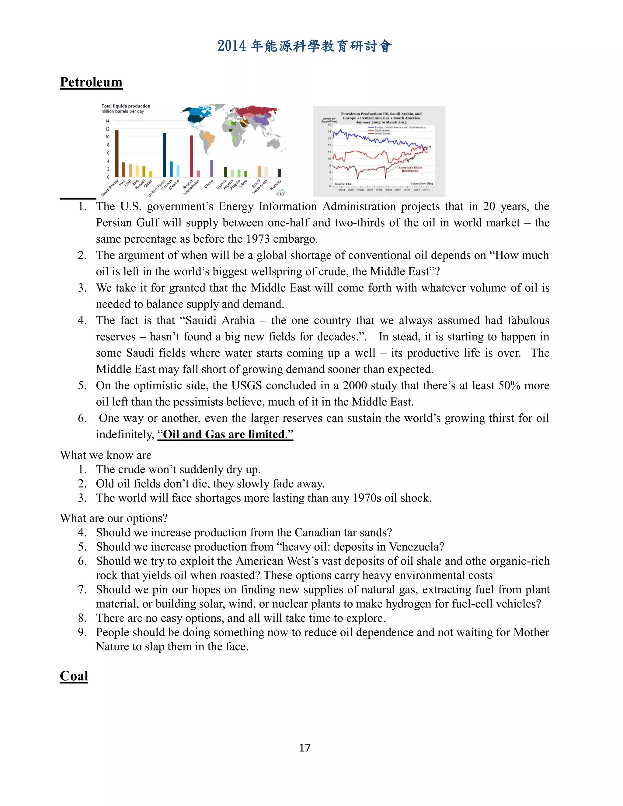 2014 年能源科學教育研討會
17
Petroleum
1. The U.S. government’s Energy Information Administration projects that in 20 years, the
Persian Gulf will supply between one-half and two-thirds of the oil in world market – the
same percentage as before the 1973 embargo.
2. The argument of when will be a global shortage of conventional oil depends on “How much
oil is left in the world’s biggest wellspring of crude, the Middle East”?
3. We take it for granted that the Middle East will come forth with whatever volume of oil is
needed to balance supply and demand.
4. The fact is that “Sauidi Arabia – the one country that we always assumed had fabulous
reserves – hasn’t found a big new fields for decades.”. In stead, it is starting to happen in
some Saudi fields where water starts coming up a well – its productive life is over. The
Middle East may fall short of growing demand sooner than expected.
5. On the optimistic side, the USGS concluded in a 2000 study that there’s at least 50% more
oil left than the pessimists believe, much of it in the Middle East.
6. One way or another, even the larger reserves can sustain the world’s growing thirst for oil
indefinitely, “Oil and Gas are limited.”
What we know are
1. The crude won’t suddenly dry up.
2. Old oil fields don’t die, they slowly fade away.
3. The world will face shortages more lasting than any 1970s oil shock.
What are our options?
4. Should we increase production from the Canadian tar sands?
5. Should we increase production from “heavy oil: deposits in Venezuela?
6. Should we try to exploit the American West’s vast deposits of oil shale and othe organic-rich
rock that yields oil when roasted? These options carry heavy environmental costs
7. Should we pin our hopes on finding new supplies of natural gas, extracting fuel from plant
material, or building solar, wind, or nuclear plants to make hydrogen for fuel-cell vehicles?
8. There are no easy options, and all will take time to explore.
9. People should be doing something now to reduce oil dependence and not waiting for Mother
Nature to slap them in the face.
Coal
 