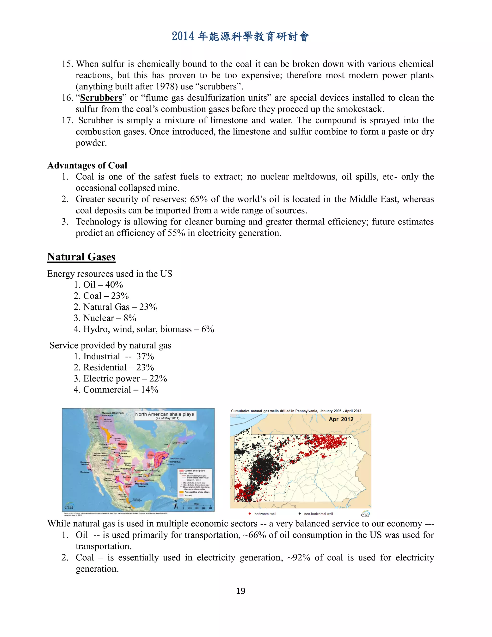 2014 年能源科學教育研討會
19
15. When sulfur is chemically bound to the coal it can be broken down with various chemical
reactions, but this has proven to be too expensive; therefore most modern power plants
(anything built after 1978) use “scrubbers”.
16. “Scrubbers” or “flume gas desulfurization units” are special devices installed to clean the
sulfur from the coal’s combustion gases before they proceed up the smokestack.
17. Scrubber is simply a mixture of limestone and water. The compound is sprayed into the
combustion gases. Once introduced, the limestone and sulfur combine to form a paste or dry
powder.
Advantages of Coal
1. Coal is one of the safest fuels to extract; no nuclear meltdowns, oil spills, etc- only the
occasional collapsed mine.
2. Greater security of reserves; 65% of the world’s oil is located in the Middle East, whereas
coal deposits can be imported from a wide range of sources.
3. Technology is allowing for cleaner burning and greater thermal efficiency; future estimates
predict an efficiency of 55% in electricity generation.
Natural Gases
Energy resources used in the US
1. Oil – 40%
2. Coal – 23%
2. Natural Gas – 23%
3. Nuclear – 8%
4. Hydro, wind, solar, biomass – 6%
Service provided by natural gas
1. Industrial -- 37%
2. Residential – 23%
3. Electric power – 22%
4. Commercial – 14%
While natural gas is used in multiple economic sectors -- a very balanced service to our economy ---
1. Oil -- is used primarily for transportation, ~66% of oil consumption in the US was used for
transportation.
2. Coal – is essentially used in electricity generation, ~92% of coal is used for electricity
generation.
 