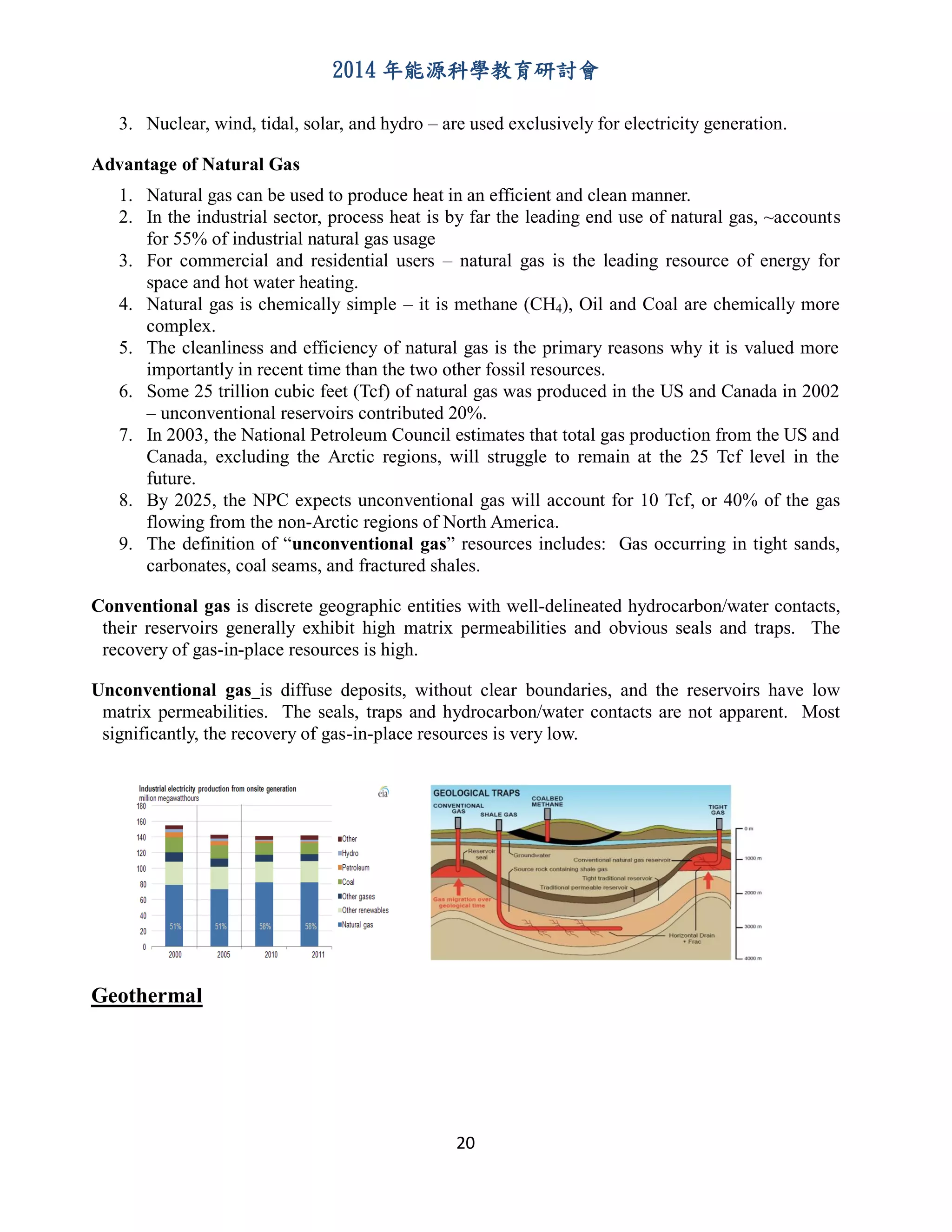 2014 年能源科學教育研討會
20
3. Nuclear, wind, tidal, solar, and hydro – are used exclusively for electricity generation.
Advantage of Natural Gas
1. Natural gas can be used to produce heat in an efficient and clean manner.
2. In the industrial sector, process heat is by far the leading end use of natural gas, ~accounts
for 55% of industrial natural gas usage
3. For commercial and residential users – natural gas is the leading resource of energy for
space and hot water heating.
4. Natural gas is chemically simple – it is methane (CH4), Oil and Coal are chemically more
complex.
5. The cleanliness and efficiency of natural gas is the primary reasons why it is valued more
importantly in recent time than the two other fossil resources.
6. Some 25 trillion cubic feet (Tcf) of natural gas was produced in the US and Canada in 2002
– unconventional reservoirs contributed 20%.
7. In 2003, the National Petroleum Council estimates that total gas production from the US and
Canada, excluding the Arctic regions, will struggle to remain at the 25 Tcf level in the
future.
8. By 2025, the NPC expects unconventional gas will account for 10 Tcf, or 40% of the gas
flowing from the non-Arctic regions of North America.
9. The definition of “unconventional gas” resources includes: Gas occurring in tight sands,
carbonates, coal seams, and fractured shales.
Conventional gas is discrete geographic entities with well-delineated hydrocarbon/water contacts,
their reservoirs generally exhibit high matrix permeabilities and obvious seals and traps. The
recovery of gas-in-place resources is high.
Unconventional gas is diffuse deposits, without clear boundaries, and the reservoirs have low
matrix permeabilities. The seals, traps and hydrocarbon/water contacts are not apparent. Most
significantly, the recovery of gas-in-place resources is very low.
Geothermal
 