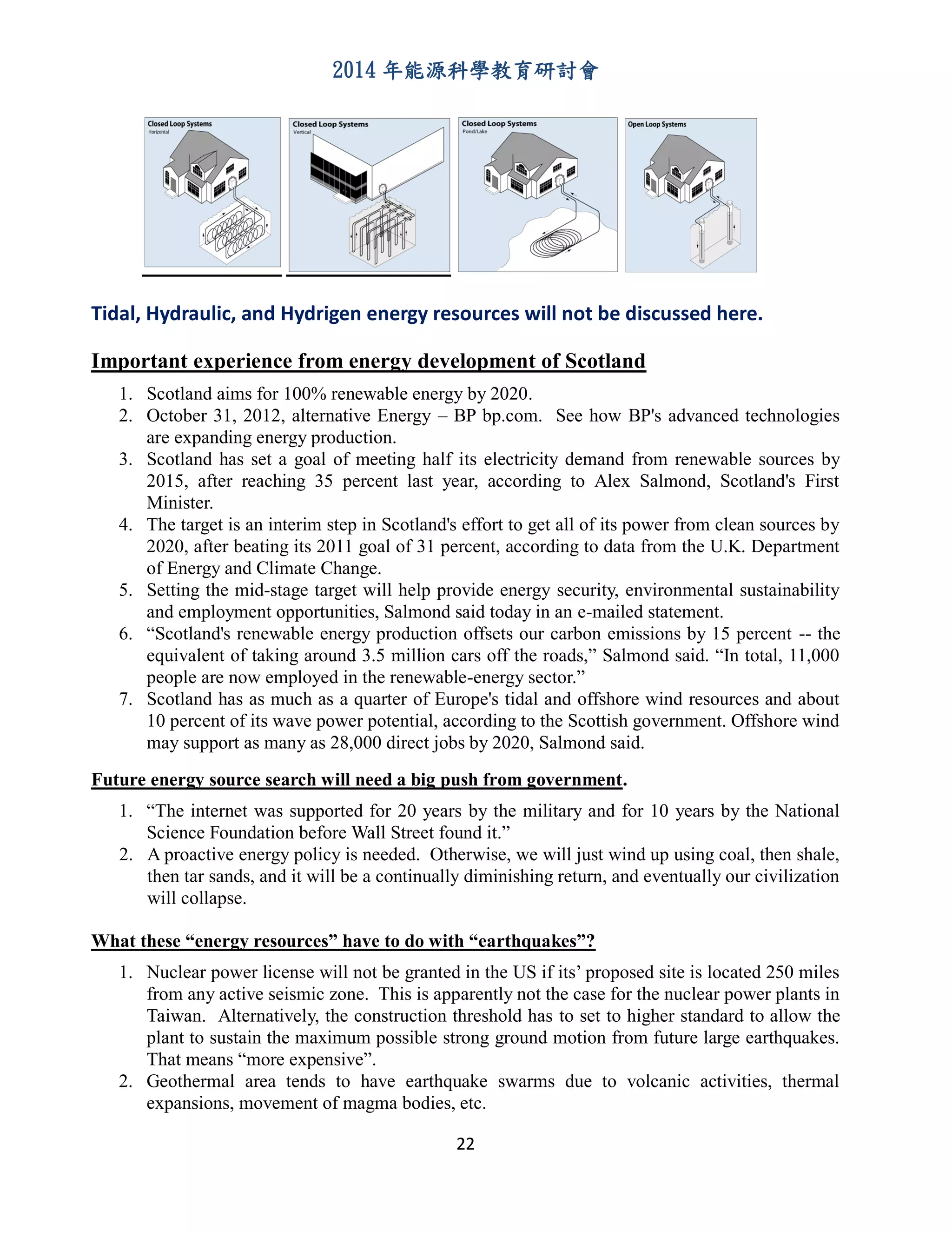 2014 年能源科學教育研討會
22
Tidal, Hydraulic, and Hydrigen energy resources will not be discussed here.
Important experience from energy development of Scotland
1. Scotland aims for 100% renewable energy by 2020.
2. October 31, 2012, alternative Energy – BP bp.com. See how BP's advanced technologies
are expanding energy production.
3. Scotland has set a goal of meeting half its electricity demand from renewable sources by
2015, after reaching 35 percent last year, according to Alex Salmond, Scotland's First
Minister.
4. The target is an interim step in Scotland's effort to get all of its power from clean sources by
2020, after beating its 2011 goal of 31 percent, according to data from the U.K. Department
of Energy and Climate Change.
5. Setting the mid-stage target will help provide energy security, environmental sustainability
and employment opportunities, Salmond said today in an e-mailed statement.
6. “Scotland's renewable energy production offsets our carbon emissions by 15 percent -- the
equivalent of taking around 3.5 million cars off the roads,” Salmond said. “In total, 11,000
people are now employed in the renewable-energy sector.”
7. Scotland has as much as a quarter of Europe's tidal and offshore wind resources and about
10 percent of its wave power potential, according to the Scottish government. Offshore wind
may support as many as 28,000 direct jobs by 2020, Salmond said.
Future energy source search will need a big push from government.
1. “The internet was supported for 20 years by the military and for 10 years by the National
Science Foundation before Wall Street found it.”
2. A proactive energy policy is needed. Otherwise, we will just wind up using coal, then shale,
then tar sands, and it will be a continually diminishing return, and eventually our civilization
will collapse.
What these “energy resources” have to do with “earthquakes”?
1. Nuclear power license will not be granted in the US if its’ proposed site is located 250 miles
from any active seismic zone. This is apparently not the case for the nuclear power plants in
Taiwan. Alternatively, the construction threshold has to set to higher standard to allow the
plant to sustain the maximum possible strong ground motion from future large earthquakes.
That means “more expensive”.
2. Geothermal area tends to have earthquake swarms due to volcanic activities, thermal
expansions, movement of magma bodies, etc.
 