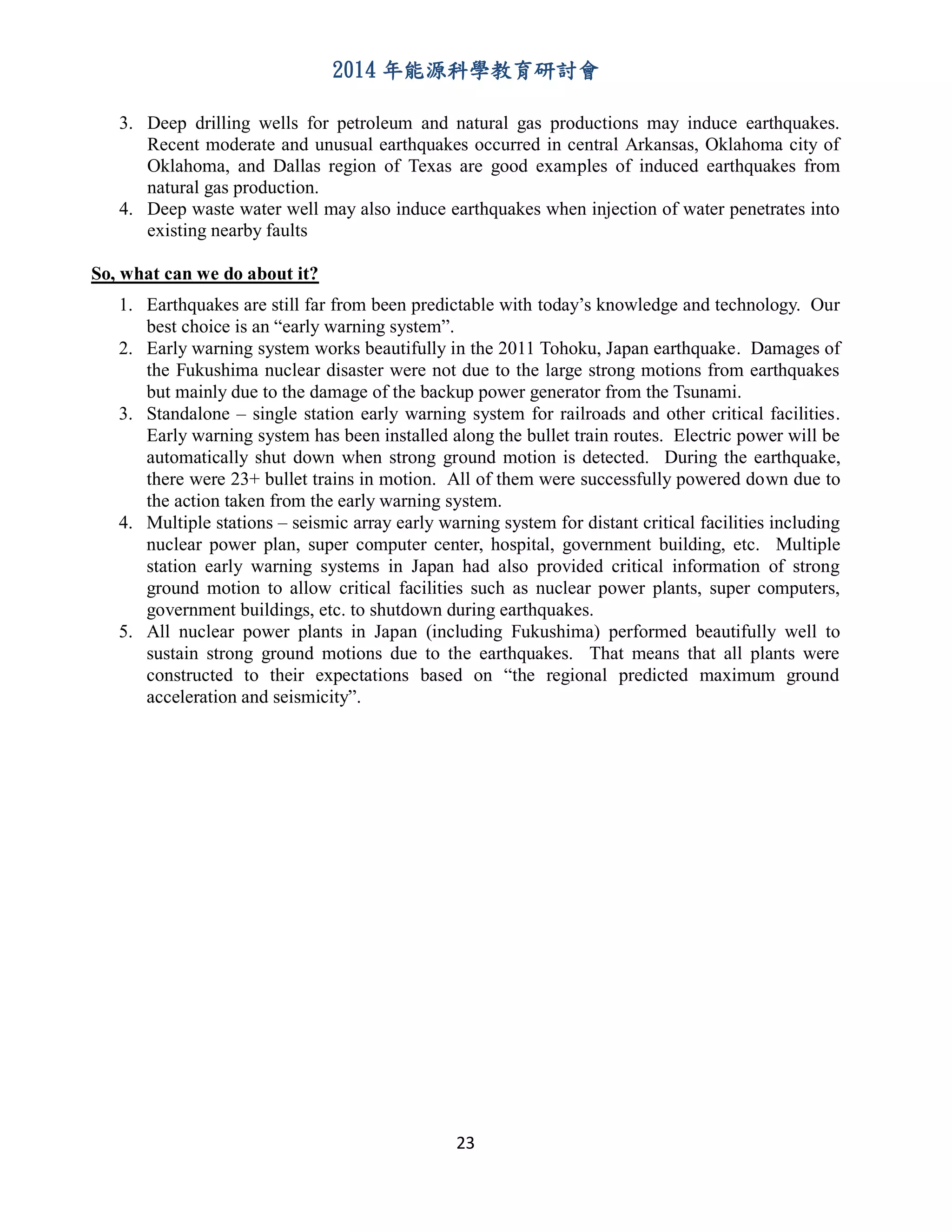 2014 年能源科學教育研討會
23
3. Deep drilling wells for petroleum and natural gas productions may induce earthquakes.
Recent moderate and unusual earthquakes occurred in central Arkansas, Oklahoma city of
Oklahoma, and Dallas region of Texas are good examples of induced earthquakes from
natural gas production.
4. Deep waste water well may also induce earthquakes when injection of water penetrates into
existing nearby faults
So, what can we do about it?
1. Earthquakes are still far from been predictable with today’s knowledge and technology. Our
best choice is an “early warning system”.
2. Early warning system works beautifully in the 2011 Tohoku, Japan earthquake. Damages of
the Fukushima nuclear disaster were not due to the large strong motions from earthquakes
but mainly due to the damage of the backup power generator from the Tsunami.
3. Standalone – single station early warning system for railroads and other critical facilities.
Early warning system has been installed along the bullet train routes. Electric power will be
automatically shut down when strong ground motion is detected. During the earthquake,
there were 23+ bullet trains in motion. All of them were successfully powered down due to
the action taken from the early warning system.
4. Multiple stations – seismic array early warning system for distant critical facilities including
nuclear power plan, super computer center, hospital, government building, etc. Multiple
station early warning systems in Japan had also provided critical information of strong
ground motion to allow critical facilities such as nuclear power plants, super computers,
government buildings, etc. to shutdown during earthquakes.
5. All nuclear power plants in Japan (including Fukushima) performed beautifully well to
sustain strong ground motions due to the earthquakes. That means that all plants were
constructed to their expectations based on “the regional predicted maximum ground
acceleration and seismicity”.
 