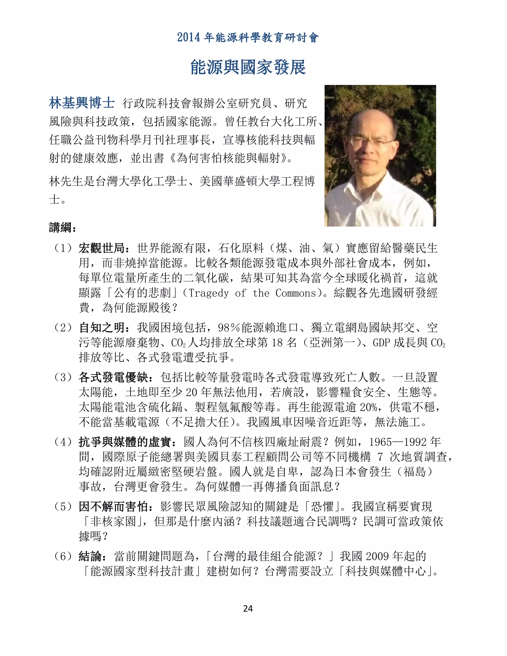 2014 年能源科學教育研討會
24
能源與國家發展
林基興博士 行政院科技會報辦公室研究員、研究
風險與科技政策，包括國家能源。曾任教台大化工所、
任職公益刊物科學月刊社理事長，宣導核能科技與輻
射的健康效應，並出書《為何害怕核能與輻射》。
林先生是台灣大學化工學士、美國華盛頓大學工程博
士。
講綱：
（1）宏觀世局：世界能源有限，石化原料（煤、油、氣）實應留給醫藥民生
用，而非燒掉當能源。比較各類能源發電成本與外部社會成本，例如，
每單位電量所產生的二氧化碳，結果可知其為當今全球暖化禍首，這就
顯露「公有的悲劇」（Tragedy of the Commons）。綜觀各先進國研發經
費，為何能源殿後？
（2）自知之明：我國困境包括，98％能源賴進口、獨立電網島國缺邦交、空
污等能源廢棄物、CO2 人均排放全球第 18 名（亞洲第一）、GDP 成長與 CO2
排放等比、各式發電遭受抗爭。
（3）各式發電優缺：包括比較等量發電時各式發電導致死亡人數。一旦設置
太陽能，土地即至少 20 年無法他用，若廣設，影響糧食安全、生態等。
太陽能電池含硫化鎘、製程氫氟酸等毒。再生能源電逾 20%，供電不穩，
不能當基載電源（不足擔大任）。我國風車因噪音近距等，無法施工。
（4）抗爭與媒體的虛實：國人為何不信核四廠址耐震？例如，1965—1992 年
間，國際原子能總署與美國貝泰工程顧問公司等不同機構 7 次地質調查，
均確認附近屬緻密堅硬岩盤。國人就是自卑，認為日本會發生（福島）
事故，台灣更會發生。為何媒體一再傳播負面訊息？
（5）因不解而害怕：影響民眾風險認知的關鍵是「恐懼」。我國宣稱要實現
「非核家園」，但那是什麼內涵？科技議題適合民調嗎？民調可當政策依
據嗎？
（6）結論：當前關鍵問題為，「台灣的最佳組合能源？」我國 2009 年起的
「能源國家型科技計畫」建樹如何？台灣需要設立「科技與媒體中心」。
 