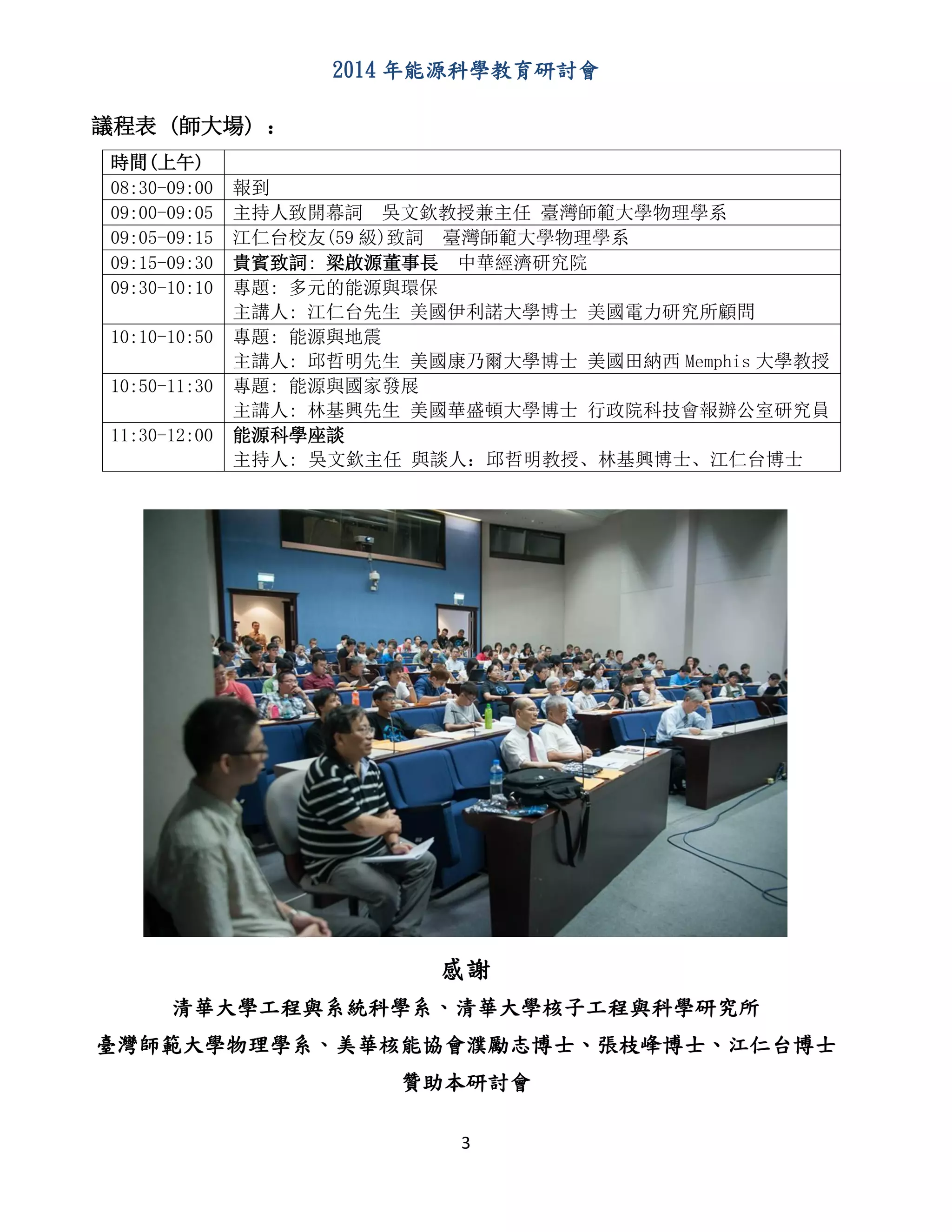 2014 年能源科學教育研討會
3
議程表 (師大場) ：
時間(上午)
08:30-09:00 報到
09:00-09:05 主持人致開幕詞 吳文欽教授兼主任 臺灣師範大學物理學系
09:05-09:15 江仁台校友(59 級)致詞 臺灣師範大學物理學系
09:15-09:30 貴賓致詞: 梁啟源董事長 中華經濟研究院
09:30-10:10 專題: 多元的能源與環保
主講人: 江仁台先生 美國伊利諾大學博士 美國電力研究所顧問
10:10-10:50 專題: 能源與地震
主講人: 邱哲明先生 美國康乃爾大學博士 美國田納西 Memphis 大學教授
10:50-11:30 專題: 能源與國家發展
主講人: 林基興先生 美國華盛頓大學博士 行政院科技會報辦公室研究員
11:30-12:00 能源科學座談
主持人: 吳文欽主任 與談人：邱哲明教授、林基興博士、江仁台博士
感謝
清華大學工程與系統科學系、清華大學核子工程與科學研究所
臺灣師範大學物理學系、美華核能協會濮勵志博士、張枝峰博士、江仁台博士
贊助本研討會
 