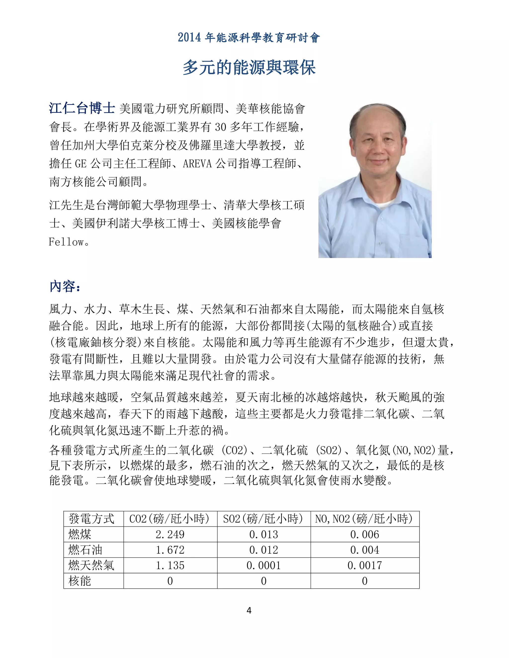 2014 年能源科學教育研討會
4
多元的能源與環保
江仁台博士 美國電力研究所顧問、美華核能協會
會長。在學術界及能源工業界有 30 多年工作經驗，
曾任加州大學伯克萊分校及佛羅里達大學教授，並
擔任 GE 公司主任工程師、AREVA 公司指導工程師、
南方核能公司顧問。
江先生是台灣師範大學物理學士、清華大學核工碩
士、美國伊利諾大學核工博士、美國核能學會
Fellow。
內容：
風力、水力、草木生長、煤、天然氣和石油都來自太陽能，而太陽能來自氫核
融合能。因此，地球上所有的能源，大部份都間接(太陽的氫核融合)或直接
(核電廠鈾核分裂)來自核能。太陽能和風力等再生能源有不少進步，但還太貴，
發電有間斷性，且難以大量開發。由於電力公司沒有大量儲存能源的技術，無
法單靠風力與太陽能來滿足現代社會的需求。
地球越來越暖，空氣品質越來越差，夏天南北極的冰越熔越快，秋天颱風的強
度越來越高，春天下的雨越下越酸，這些主要都是火力發電排二氧化碳、二氧
化硫與氧化氮迅速不斷上升惹的禍。
各種發電方式所產生的二氧化碳 (CO2)、二氧化硫 (SO2)、氧化氮(NO,NO2)量，
見下表所示，以燃煤的最多，燃石油的次之，燃天然氣的又次之，最低的是核
能發電。二氧化碳會使地球變暖，二氧化硫與氧化氮會使雨水變酸。
發電方式 CO2(磅/瓩小時) SO2(磅/瓩小時) NO,NO2(磅/瓩小時)
燃煤 2.249 0.013 0.006
燃石油 1.672 0.012 0.004
燃天然氣 1.135 0.0001 0.0017
核能 0 0 0
 
