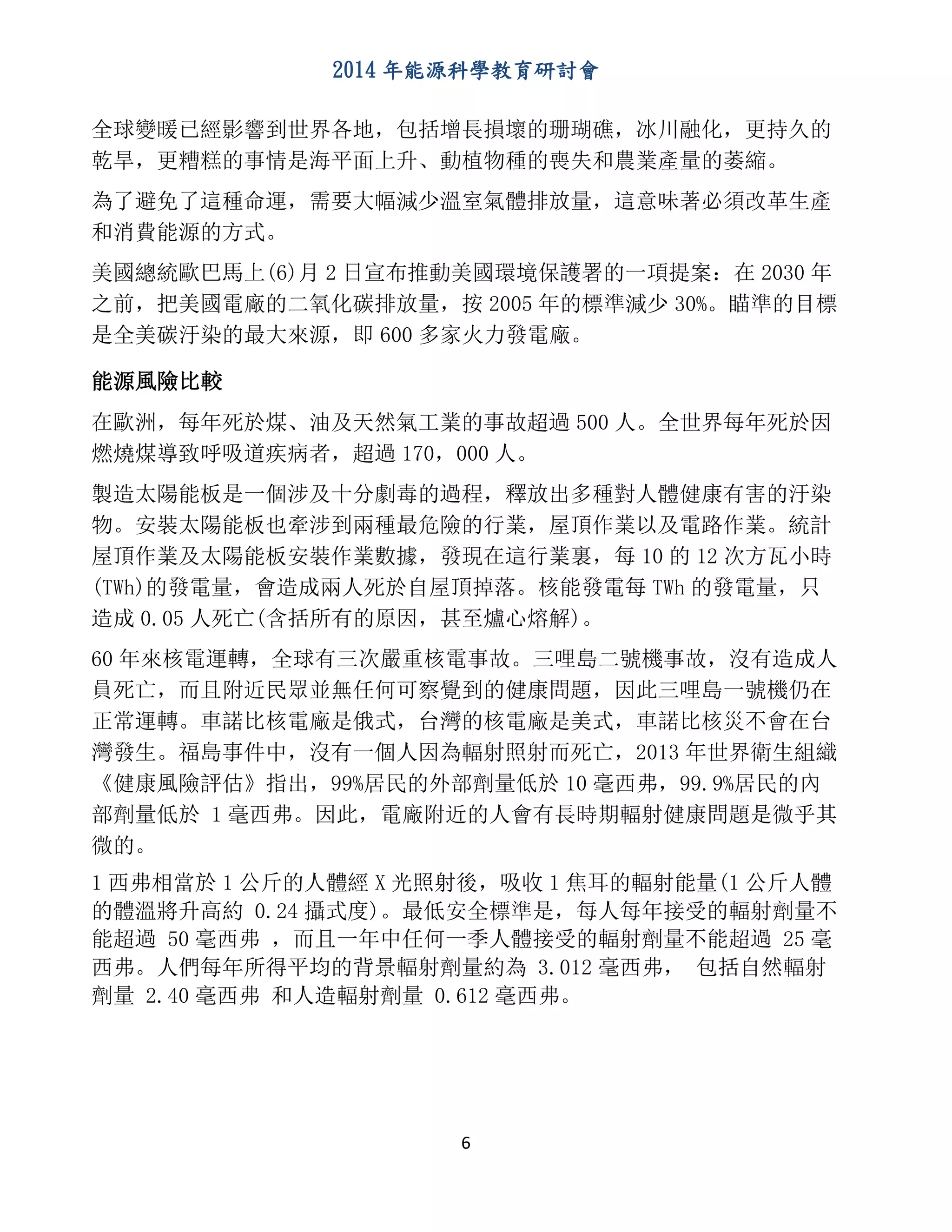 2014 年能源科學教育研討會
6
全球變暖已經影響到世界各地，包括增長損壞的珊瑚礁，冰川融化，更持久的
乾旱，更糟糕的事情是海平面上升、動植物種的喪失和農業產量的萎縮。
為了避免了這種命運，需要大幅減少溫室氣體排放量，這意味著必須改革生產
和消費能源的方式。
美國總統歐巴馬上(6)月 2 日宣布推動美國環境保護署的一項提案：在 2030 年
之前，把美國電廠的二氧化碳排放量，按 2005 年的標準減少 30%。瞄準的目標
是全美碳汙染的最大來源，即 600 多家火力發電廠。
能源風險比較
在歐洲，每年死於煤、油及天然氣工業的事故超過 500 人。全世界每年死於因
燃燒煤導致呼吸道疾病者，超過 170，000 人。
製造太陽能板是一個涉及十分劇毒的過程，釋放出多種對人體健康有害的汙染
物。安裝太陽能板也牽涉到兩種最危險的行業，屋頂作業以及電路作業。統計
屋頂作業及太陽能板安裝作業數據，發現在這行業裏，每 10 的 12 次方瓦小時
(TWh)的發電量，會造成兩人死於自屋頂掉落。核能發電每 TWh 的發電量，只
造成 0.05 人死亡(含括所有的原因，甚至爐心熔解)。
60 年來核電運轉，全球有三次嚴重核電事故。三哩島二號機事故，沒有造成人
員死亡，而且附近民眾並無任何可察覺到的健康問題，因此三哩島一號機仍在
正常運轉。車諾比核電廠是俄式，台灣的核電廠是美式，車諾比核災不會在台
灣發生。福島事件中，沒有一個人因為輻射照射而死亡，2013 年世界衛生組織
《健康風險評估》指出，99%居民的外部劑量低於 10 毫西弗，99.9%居民的內
部劑量低於 1 毫西弗。因此，電廠附近的人會有長時期輻射健康問題是微乎其
微的。
1 西弗相當於 1 公斤的人體經 X 光照射後，吸收 1 焦耳的輻射能量(1 公斤人體
的體溫將升高約 0.24 攝式度)。最低安全標準是，每人每年接受的輻射劑量不
能超過 50 毫西弗 ，而且一年中任何一季人體接受的輻射劑量不能超過 25 毫
西弗。人們每年所得平均的背景輻射劑量約為 3.012 毫西弗， 包括自然輻射
劑量 2.40 毫西弗 和人造輻射劑量 0.612 毫西弗。
 