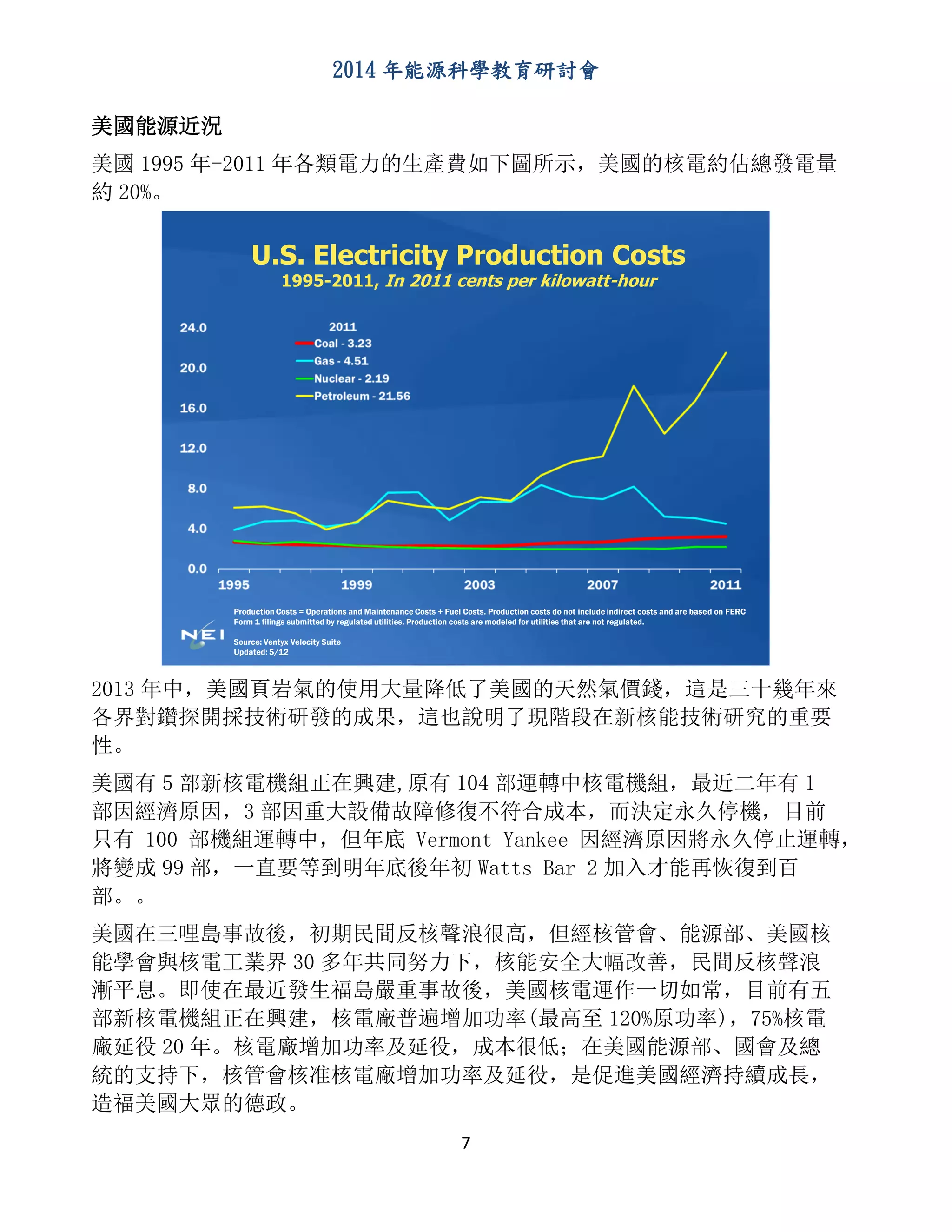 2014 年能源科學教育研討會
7
美國能源近況
美國 1995 年-2011 年各類電力的生產費如下圖所示，美國的核電約佔總發電量
約 20%。
U.S. Electricity Production Costs
1995-2011, In 2011 cents per kilowatt-hour
Production Costs = Operations and Maintenance Costs + Fuel Costs. Production costs do not include indirect costs and are based on FERC
Form 1 filings submitted by regulated utilities. Production costs are modeled for utilities that are not regulated.
Source: Ventyx Velocity Suite
Updated: 5/12
2013 年中，美國頁岩氣的使用大量降低了美國的天然氣價錢，這是三十幾年來
各界對鑽探開採技術研發的成果，這也說明了現階段在新核能技術研究的重要
性。
美國有 5 部新核電機組正在興建,原有 104 部運轉中核電機組，最近二年有 1
部因經濟原因，3 部因重大設備故障修復不符合成本，而決定永久停機，目前
只有 100 部機組運轉中，但年底 Vermont Yankee 因經濟原因將永久停止運轉，
將變成 99 部，一直要等到明年底後年初 Watts Bar 2 加入才能再恢復到百
部。。
美國在三哩島事故後，初期民間反核聲浪很高，但經核管會、能源部、美國核
能學會與核電工業界 30 多年共同努力下，核能安全大幅改善，民間反核聲浪
漸平息。即使在最近發生福島嚴重事故後，美國核電運作一切如常，目前有五
部新核電機組正在興建，核電廠普遍增加功率(最高至 120%原功率)，75%核電
廠延役 20 年。核電廠增加功率及延役，成本很低；在美國能源部、國會及總
統的支持下，核管會核准核電廠增加功率及延役，是促進美國經濟持續成長，
造福美國大眾的德政。
 