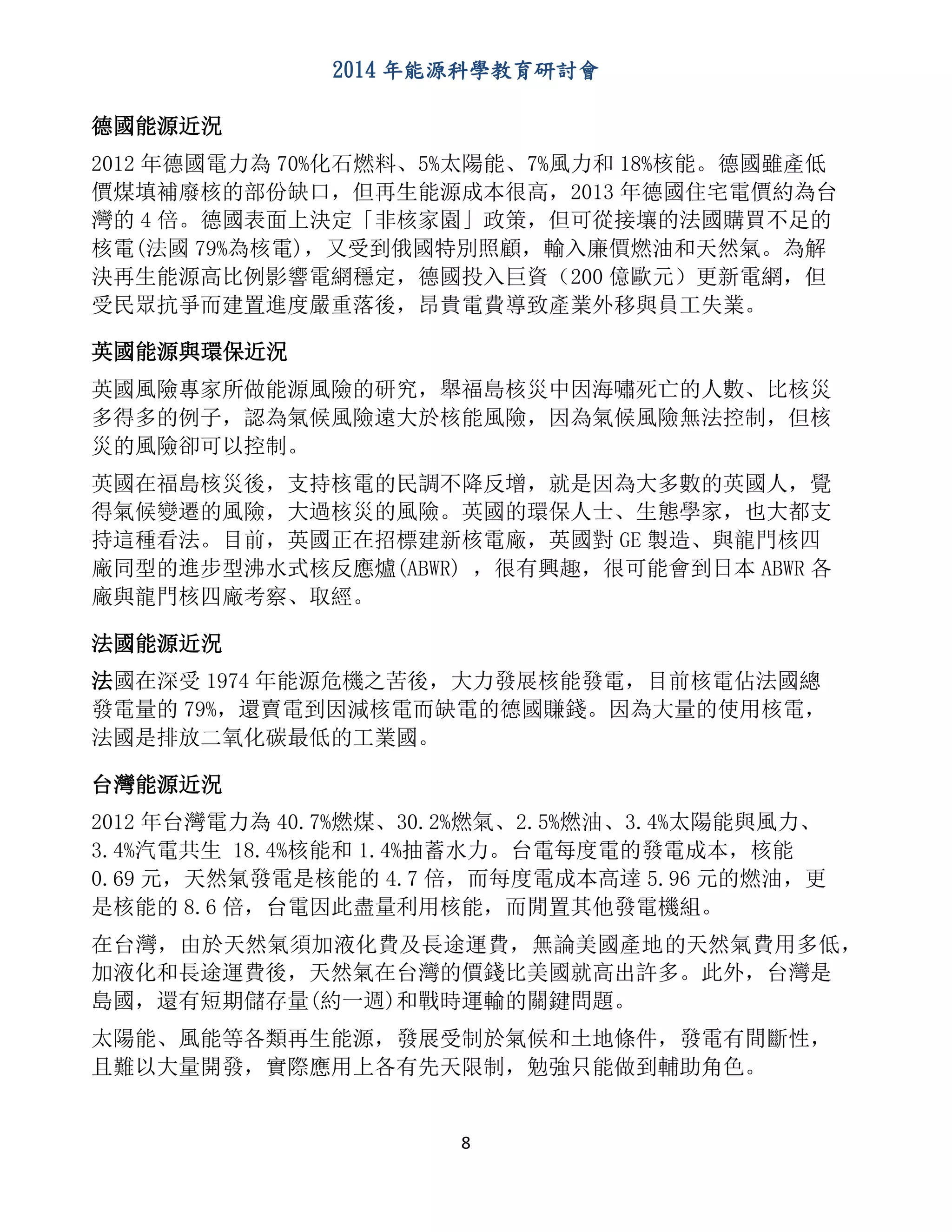 2014 年能源科學教育研討會
8
德國能源近況
2012 年德國電力為 70%化石燃料、5%太陽能、7%風力和 18%核能。德國雖產低
價煤填補廢核的部份缺口，但再生能源成本很高，2013 年德國住宅電價約為台
灣的 4 倍。德國表面上決定「非核家園」政策，但可從接壤的法國購買不足的
核電(法國 79%為核電)，又受到俄國特別照顧，輸入廉價燃油和天然氣。為解
決再生能源高比例影響電網穩定，德國投入巨資（200 億歐元）更新電網，但
受民眾抗爭而建置進度嚴重落後，昂貴電費導致產業外移與員工失業。
英國能源與環保近況
英國風險專家所做能源風險的研究，舉福島核災中因海嘯死亡的人數、比核災
多得多的例子，認為氣候風險遠大於核能風險，因為氣候風險無法控制，但核
災的風險卻可以控制。
英國在福島核災後，支持核電的民調不降反增，就是因為大多數的英國人，覺
得氣候變遷的風險，大過核災的風險。英國的環保人士、生態學家，也大都支
持這種看法。目前，英國正在招標建新核電廠，英國對 GE 製造、與龍門核四
廠同型的進步型沸水式核反應爐(ABWR) ，很有興趣，很可能會到日本 ABWR 各
廠與龍門核四廠考察、取經。
法國能源近況
法國在深受 1974 年能源危機之苦後，大力發展核能發電，目前核電佔法國總
發電量的 79%，還賣電到因減核電而缺電的德國賺錢。因為大量的使用核電，
法國是排放二氧化碳最低的工業國。
台灣能源近況
2012 年台灣電力為 40.7%燃煤、30.2%燃氣、2.5%燃油、3.4%太陽能與風力、
3.4%汽電共生 18.4%核能和 1.4%抽蓄水力。台電每度電的發電成本，核能
0.69 元，天然氣發電是核能的 4.7 倍，而每度電成本高達 5.96 元的燃油，更
是核能的 8.6 倍，台電因此盡量利用核能，而閒置其他發電機組。
在台灣，由於天然氣須加液化費及長途運費，無論美國產地的天然氣費用多低，
加液化和長途運費後，天然氣在台灣的價錢比美國就高出許多。此外，台灣是
島國，還有短期儲存量(約一週)和戰時運輸的關鍵問題。
太陽能、風能等各類再生能源，發展受制於氣候和土地條件，發電有間斷性，
且難以大量開發，實際應用上各有先天限制，勉強只能做到輔助角色。
 