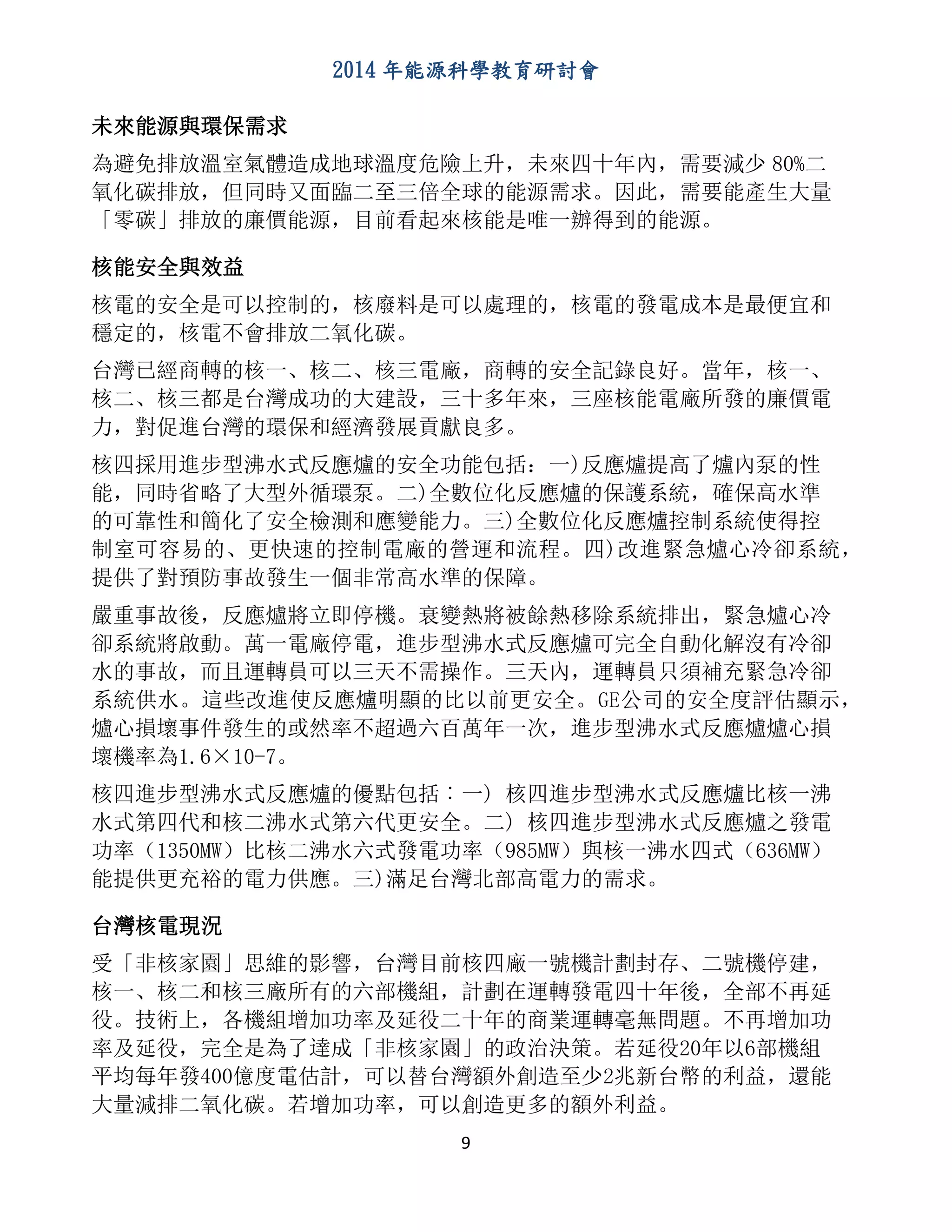 2014 年能源科學教育研討會
9
未來能源與環保需求
為避免排放溫室氣體造成地球溫度危險上升，未來四十年內，需要減少 80%二
氧化碳排放，但同時又面臨二至三倍全球的能源需求。因此，需要能產生大量
「零碳」排放的廉價能源，目前看起來核能是唯一辦得到的能源。
核能安全與效益
核電的安全是可以控制的，核廢料是可以處理的，核電的發電成本是最便宜和
穩定的，核電不會排放二氧化碳。
台灣已經商轉的核一、核二、核三電廠，商轉的安全記錄良好。當年，核一、
核二、核三都是台灣成功的大建設，三十多年來，三座核能電廠所發的廉價電
力，對促進台灣的環保和經濟發展貢獻良多。
核四採用進步型沸水式反應爐的安全功能包括：一)反應爐提高了爐內泵的性
能，同時省略了大型外循環泵。二)全數位化反應爐的保護系統，確保高水準
的可靠性和簡化了安全檢測和應變能力。三)全數位化反應爐控制系統使得控
制室可容易的、更快速的控制電廠的營運和流程。四)改進緊急爐心冷卻系統，
提供了對預防事故發生一個非常高水準的保障。
嚴重事故後，反應爐將立即停機。衰變熱將被餘熱移除系統排出，緊急爐心冷
卻系統將啟動。萬一電廠停電，進步型沸水式反應爐可完全自動化解沒有冷卻
水的事故，而且運轉員可以三天不需操作。三天內，運轉員只須補充緊急冷卻
系統供水。這些改進使反應爐明顯的比以前更安全。GE公司的安全度評估顯示，
爐心損壞事件發生的或然率不超過六百萬年一次，進步型沸水式反應爐爐心損
壞機率為1.6×10-7。
核四進步型沸水式反應爐的優點包括︰一) 核四進步型沸水式反應爐比核一沸
水式第四代和核二沸水式第六代更安全。二) 核四進步型沸水式反應爐之發電
功率（1350MW）比核二沸水六式發電功率（985MW）與核一沸水四式（636MW）
能提供更充裕的電力供應。三)滿足台灣北部高電力的需求。
台灣核電現況
受「非核家園」思維的影響，台灣目前核四廠一號機計劃封存、二號機停建，
核一、核二和核三廠所有的六部機組，計劃在運轉發電四十年後，全部不再延
役。技術上，各機組增加功率及延役二十年的商業運轉毫無問題。不再增加功
率及延役，完全是為了達成「非核家園」的政治決策。若延役20年以6部機組
平均每年發400億度電估計，可以替台灣額外創造至少2兆新台幣的利益，還能
大量減排二氧化碳。若增加功率，可以創造更多的額外利益。
 