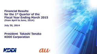 President Takashi Tanaka
KDDI Corporation
Financial Results
for the 1st Quarter of the
Fiscal Year Ending March 2015
(from April to June, 2014)
July 30, 2014
 
