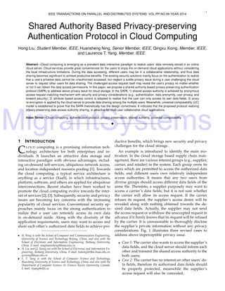 MigrantSystems
1
Shared Authority Based Privacy-preserving
Authentication Protocol in Cloud Computing
Hong Liu, Student Member, IEEE, Huansheng Ning, Senior Member, IEEE, Qingxu Xiong, Member, IEEE,
and Laurence T. Yang, Member, IEEE
Abstract—Cloud computing is emerging as a prevalent data interactive paradigm to realize users’ data remotely stored in an online
cloud server. Cloud services provide great conveniences for the users to enjoy the on-demand cloud applications without considering
the local infrastructure limitations. During the data accessing, different users may be in a collaborative relationship, and thus data
sharing becomes signiﬁcant to achieve productive beneﬁts. The existing security solutions mainly focus on the authentication to realize
that a user’s privative data cannot be unauthorized accessed, but neglect a subtle privacy issue during a user challenging the cloud
server to request other users for data sharing. The challenged access request itself may reveal the user’s privacy no matter whether
or not it can obtain the data access permissions. In this paper, we propose a shared authority based privacy-preserving authentication
protocol (SAPA) to address above privacy issue for cloud storage. In the SAPA, 1) shared access authority is achieved by anonymous
access request matching mechanism with security and privacy considerations (e.g., authentication, data anonymity, user privacy, and
forward security); 2) attribute based access control is adopted to realize that the user can only access its own data ﬁelds; 3) proxy
re-encryption is applied by the cloud server to provide data sharing among the multiple users. Meanwhile, universal composability (UC)
model is established to prove that the SAPA theoretically has the design correctness. It indicates that the proposed protocol realizing
privacy-preserving data access authority sharing, is attractive for multi-user collaborative cloud applications.
Index Terms—Cloud computing, authentication protocol, privacy preservation, shared authority, universal composability.
!
1 INTRODUCTION
CLOUD computing is a promising information tech-
nology architecture for both enterprises and in-
dividuals. It launches an attractive data storage and
interactive paradigm with obvious advantages, includ-
ing on-demand self-services, ubiquitous network access,
and location independent resource pooling [1]. Towards
the cloud computing, a typical service architecture is
anything as a service (XaaS), in which infrastructures,
platform, software, and others are applied for ubiquitous
interconnections. Recent studies have been worked to
promote the cloud computing evolve towards the inter-
net of services [2], [3]. Subsequently, security and privacy
issues are becoming key concerns with the increasing
popularity of cloud services. Conventional security ap-
proaches mainly focus on the strong authentication to
realize that a user can remotely access its own data
in on-demand mode. Along with the diversity of the
application requirements, users may want to access and
share each other’s authorized data ﬁelds to achieve pro-
• H. Ning is with the School of Computer and Communication Engineering,
University of Science and Technology Beijing, China, and also with the
School of Electronic and Information Engineering, Beihang University,
China. E-mail: ninghuansheng@buaa.edu.cn
• H. Liu and Q. Xiong are with the School of Electronic and Information En-
gineering, Beihang University, China. E-mail: liuhongler@ee.buaa.edu.cn;
qxxiong@buaa.edu.cn
• L. T. Yang is with the School of Computer Science and Technology,
Huazhong University of Science and Technology, China, and also with the
Department of Computer Science, St. Francis Xavier University, Canada.
E-mail: ltyang@stfx.ca
ductive beneﬁts, which brings new security and privacy
challenges for the cloud storage.
An example is introduced to identify the main mo-
tivation. In the cloud storage based supply chain man-
agement, there are various interest groups (e.g., supplier,
carrier, and retailer) in the system. Each group owns its
users which are permitted to access the authorized data
ﬁelds, and different users own relatively independent
access authorities. It means that any two users from
diverse groups should access different data ﬁelds of the
same ﬁle. Thereinto, a supplier purposely may want to
access a carrier’s data ﬁelds, but it is not sure whether
the carrier will allow its access request. If the carrier
refuses its request, the supplier’s access desire will be
revealed along with nothing obtained towards the de-
sired data ﬁelds. Actually, the supplier may not send
the access request or withdraw the unaccepted request in
advance if it ﬁrmly knows that its request will be refused
by the carrier. It is unreasonable to thoroughly disclose
the supplier’s private information without any privacy
considerations. Fig. 1 illustrates three revised cases to
address above imperceptible privacy issue.
• Case 1: The carrier also wants to access the supplier’s
data ﬁelds, and the cloud server should inform each
other and transmit the shared access authority to the
both users;
• Case 2: The carrier has no interest on other users’ da-
ta ﬁelds, therefore its authorized data ﬁelds should
be properly protected, meanwhile the supplier’s
access request will also be concealed;
IEEE TRANSACTIONS ON PARALLEL AND DISTRIBUTED SYSTEMS VOL:PP NO:99 YEAR 2014
 