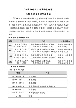 1
2014 全國中小企業發展會議
分區座談會資訊暨報名表
「2014 全國中小企業發展會議」為中小企業三年一度的重要盛會，今年
度將以「看見中小企業．創造新世代」為大會主題，透過匯集產官學研各界智
慧，凝聚我國中小企業未來發展的政策方向。同時，為納入各界意見以為大會
討論議題之參考依據，擬於各區召開分區座談會，就預擬議題與地方代表進行
對話討論，歡迎各界一同參與，將您的寶貴意見成為促進台灣經濟進步的重要
推手。
一、 分區座談會場次資訊
地區 時間 地點 會議主持人
北區
8 月 6 日（星期三）
14：00～16：30
臺大醫院國際會議中心 101 廳
（台北市中正區徐州路 2 號）
經濟部中小企業處
葉處長雲龍
中區
8 月 12 日（星期二）
14：00～16：30
南山人壽教育訓練中心 103 廳
（台中市烏日區成功西路 300 號）
經濟部中小企業處
林副處長美雪
南區
8 月 19 日（星期二）
14：00～16：30
高雄市外貿協會 503 會議室
（高雄市苓雅區民權一路 28 號）
經濟部中小企業處
副處長
東區
8 月 26 日（星期二）
14：00～16：00
花蓮福容飯店 2 樓會議廳
（花蓮市民生路 51 號）
經濟部中小企業處
何主任秘書晉滄
二、 分區座談會議程
1.北、中、南區議程：
時間 內容
13：30～14：00 報到時間
14：00～14：10 主席致詞
14：10～14：20 貴賓致詞
14：20～15：00 大會籌備進度報告與分項議題說明
15：00～15：10 休息時間
15：10～16：30 交流討論與臨時動議
16：30 散會
 