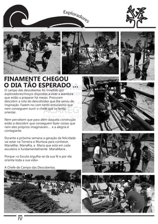 IV
O campo das descobertas foi invadido por
exploradores/moços dispostos a viver a aventura
que estão a preparar há meses. Procuram
descobrir a rota do descobridor que lhe serviu de
inspiração. Fazem-no com tanto entusiasmo que
nem conseguem ouvir o chefe que os tenta
orientar.
Nem percebem que para além daquela construção
estão a descobrir que conseguem fazer coisas que
nem eles próprios imaginavam… e a alegria é
contagiante.
Durante a próxima semana a geração da felicidade
vai estar na Torreira e Murtosa para conhecer,
MariaMar, MariaRia, a Maria que está em cada
escuteiro e fundamentalmente MariaMaria .
Porque «o Escuta orgulha-se da sua fé e por ela
orienta toda a sua vida»
A Chefe de Campo das Descobertas.
FINAMENTE CHEGOU
O DIA TÃO ESPERADO …
 