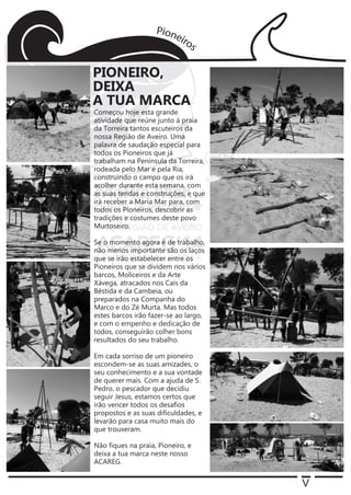 V
Começou hoje esta grande
atividade que reúne junto à praia
da Torreira tantos escuteiros da
nossa Região de Aveiro. Uma
palavra de saudação especial para
todos os Pioneiros que já
trabalham na Península da Torreira,
rodeada pelo Mar e pela Ria,
construindo o campo que os irá
acolher durante esta semana, com
as suas tendas e construções, e que
irá receber a Maria Mar para, com
todos os Pioneiros, descobrir as
tradições e costumes deste povo
Murtoseiro.
Se o momento agora é de trabalho,
não menos importante são os laços
que se irão estabelecer entre os
Pioneiros que se dividem nos vários
barcos, Moliceiros e da Arte
Xávega, atracados nos Cais da
Béstida e da Cambeia, ou
preparados na Companha do
Marco e do Zé Murta. Mas todos
estes barcos irão fazer-se ao largo,
e com o empenho e dedicação de
todos, conseguirão colher bons
resultados do seu trabalho.
Em cada sorriso de um pioneiro
escondem-se as suas amizades, o
seu conhecimento e a sua vontade
de querer mais. Com a ajuda de S.
Pedro, o pescador que decidiu
seguir Jesus, estamos certos que
irão vencer todos os desaﬁos
propostos e as suas diﬁculdades, e
levarão para casa muito mais do
que trouxeram.
Não ﬁques na praia, Pioneiro, e
deixa a tua marca neste nosso
ACAREG.
PIONEIRO,
DEIXA
A TUA MARCA
 