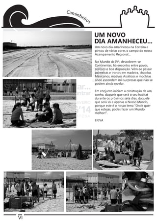 VI
Um novo dia amanheceu na Torreira e
pintou de várias cores o campo do nosso
Acampamento Regional…
No Mundo da IVª, descobrem-se
Continentes, há encontro entre povos,
sorrisos e boa disposição. Vêm-se passar
palmeiras e tronos em madeira, chapéus
Mexicanos, motivos Asiáticos e mochilas
onde escondem mil surpresas que não se
podem ainda revelar.
Em conjunto iniciam a construção de um
sonho, daquele que será o seu habitat
durante os próximos sete dias, daquele
que será só e apenas o Nosso Mundo,
porque este é o nosso lema “Onde quer
que estejas, podes fazer um Mundo
melhor!”.
ERIVA
UM NOVO
DIA AMANHECEU...
 