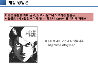 개발 방법론
http://bcho.tistory.com/
내용이 많아서, 여기에 다 있습니다.
아시는 분들은 이미 알고, 자료도 많으니 모르시는 분들은
이것만도 7박 8일은 이야기 할 수 있으니, Scrum 만 기억해 가세요
 